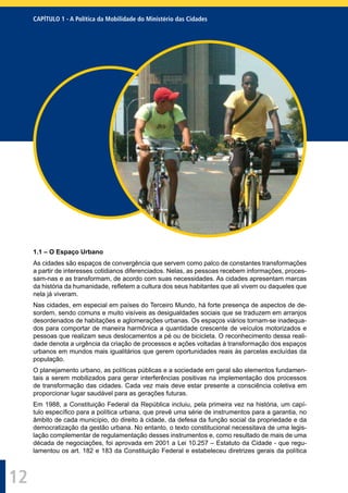 12
1.1 – O Espaço Urbano
As cidades são espaços de convergência que servem como palco de constantes transformações
a partir de interesses cotidianos diferenciados. Nelas, as pessoas recebem informações, proces-
sam-nas e as transformam, de acordo com suas necessidades. As cidades apresentam marcas
da história da humanidade, reﬂetem a cultura dos seus habitantes que ali vivem ou daqueles que
nela já viveram.
Nas cidades, em especial em países do Terceiro Mundo, há forte presença de aspectos de de-
sordem, sendo comuns e muito visíveis as desigualdades sociais que se traduzem em arranjos
desordenados de habitações e aglomerações urbanas. Os espaços viários tornam-se inadequa-
dos para comportar de maneira harmônica a quantidade crescente de veículos motorizados e
pessoas que realizam seus deslocamentos a pé ou de bicicleta. O reconhecimento dessa reali-
dade denota a urgência da criação de processos e ações voltadas à transformação dos espaços
urbanos em mundos mais igualitários que gerem oportunidades reais às parcelas excluídas da
população.
O planejamento urbano, as políticas públicas e a sociedade em geral são elementos fundamen-
tais a serem mobilizados para gerar interferências positivas na implementação dos processos
de transformação das cidades. Cada vez mais deve estar presente a consciência coletiva em
proporcionar lugar saudável para as gerações futuras.
Em 1988, a Constituição Federal da República incluiu, pela primeira vez na história, um capí-
tulo especíﬁco para a política urbana, que prevê uma série de instrumentos para a garantia, no
âmbito de cada município, do direito à cidade, da defesa da função social da propriedade e da
democratização da gestão urbana. No entanto, o texto constitucional necessitava de uma legis-
lação complementar de regulamentação desses instrumentos e, como resultado de mais de uma
década de negociações, foi aprovada em 2001 a Lei 10.257 – Estatuto da Cidade - que regu-
lamentou os art. 182 e 183 da Constituição Federal e estabeleceu diretrizes gerais da política
CAPÍTULO 1 - A Política da Mobilidade do Ministério das Cidades
 
