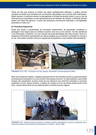 Caderno de Referência para elaboração de Plano de Mobilidade por Bicicleta nas Cidades
129
“Deve ser dito que embora os limites não sejam perfeitamente deﬁnidos, o gráﬁco permite
visualizar as faixas que correlacionam as diversas velocidades com os ﬂuxos dos motorizados.
Desta maneira, é possível orientar os planejadores à tomada de decisão sobre o uso ou não da
infra-estrutura e qual delas é a mais apropriada para ser adotada. No entanto, a deﬁnição sempre
estará nas mãos dos técnicos, a partir das pesquisas previamente realizadas e da legislação
praticada em cada via 6
.”
d) Travessias Superiores
Ainda que exista a possibilidade de travessias subterrâneas, as passarelas constituem a
passagem mais segura para os ciclistas cruzarem uma via ou uma rodovia. Um dos problemas
a ser enfrentado, entretanto, é a nem sempre reduzida declividade das suas rampas. Outro é o
exagerado fechamento apresentado por alguns projetos que aumentam a proteção às chuvas e
ao sol, mas podem também diminuir a segurança de pedestres e dos ciclistas nela transitando.
Foto:ViniciusVianna
Foto:ViniciusVianna
FIGURAS 121 e 122 - Travessias em vias urbanas. Brasília/DF e Florianópolis/SC (2007).
Além dos problemas citados, cuidados especiais devem ser tomados quanto ao posicionamento
da rampa junto ao passeio ou a uma ciclovia. Isto porque é comum, no caso brasileiro, que muitas
rampas não apresentem encaixe suave da sua estrutura aos caminhos (passeios e ciclovias)
existentes no solo. Dessa maneira, o esforço do ciclista no início da rampa acaba sendo muito
forte, criando desconforto ao seu deslocamento e inibindo futuras viagens.
Foto:AntonioMiranda
FIGURAS 123 - Durante passeio ciclístico, ciclistas mostram diﬁculdade no acesso à passarela sob a
ponte de entrada à área insular de Florianópolis. S. Catarina – Brasil, 2006.
 