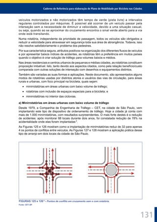 Caderno de Referência para elaboração de Plano de Mobilidade por Bicicleta nas Cidades
131
veículos motorizados e não motorizados têm tempo de verde (pista livre) a intervalos
regulares controlados por máquinas. É possível até ocorrer de um veículo passar pela
interseção sem a necessidade de diminuir a velocidade, devido a uma situação casual,
ou seja, quando ao se aproximar do cruzamento encontra o sinal verde aberto para a via
onde está transitando.
Numa rotatória, independente da prioridade de passagem, todos os veículos são obrigados a
reduzir a velocidade para atravessar em segurança toda sua área de abrangência. Todavia, isso
não resolve satisfatoriamente o problema dos pedestres.
Por sua característica segura, atributos positivos na organização dos diferentes ﬂuxos de veículos
e por apresentar baixos índices de acidentes, as rotatórias têm a preferência em muitos países
quando o objetivo é criar solução de tráfego para volumes baixos e médios.
Nas áreas residenciais e centros urbanos de pequenas e médias cidades, as rotatórias constituem
proposição imbatível. Isto, tanto devido aos aspectos citados, como pela relação benefício/custo
comparada com outras soluções de interseção com desenhos e equipamentos distintos.
Também são variadas as suas formas e aplicações. Neste documento, são apresentados alguns
modos de rotatórias usadas por distintos atores e usuários das vias de circulação, para áreas
rurais e urbanas, com foco principal na bicicleta, quais sejam:
minirrotatórias em áreas urbanas com baixo volume de tráfego;
rotatórias com inclusão de espaços especiais para a bicicleta; e
minirrotatórias no interior das ciclovias.
a) Minirrotatórias em áreas urbanas com baixo volume de tráfego
Desde 1979, a Companhia de Engenharia de Tráfego – CET, na cidade de São Paulo, vem
implantando este tipo de dispositivo de ordenamento de tráfego. Hoje a cidade já conta com
mais de 1.000 minirrotatórias, com resultados surpreendentes. O mais forte destes é a redução
de acidentes: após monitorar 88 locais durante dois anos, foi constatada redução de 78% na
acidentalidade onde elas foram implantadas 7
.
As Figuras 125 e 126 mostram como a implantação de minirrotatórias reduz de 32 para apenas
4 os pontos de conﬂitos entre veículos. As Figuras 127 e 128 mostram a aplicação prática desse
tipo de arranjo em dois locais da cidade de São Paulo.
FIGURAS 125 e 126 8
- Pontos de conﬂito em cruzamento sem e com rotatória.
Fonte: CET–SP.
 