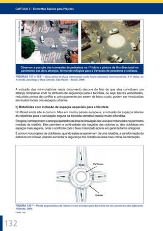 132
CAPÍTULO 3 - Elementos Básicos para Projetos
Foto:AntonioMiranda
Observar a posição das travessias de pedestres na 1ª foto e a pintura de ilha direcional no
pavimento dos dois arranjos, formando refúgios para a travessia de pedestres e ciclistas.
FIGURAS 127 e 128 9
- Vista aérea de duas interseções onde foram adotadas minirrotatórias. A 1ª delas, na
Avenida Jacutinga x Rua Gaivota. São Paulo – Brasil, 2006.
A inclusão das minirrotatórias neste documento decorre do fato de que elas constituem um
arranjo compatível com os atributos de segurança para a bicicleta, ou seja, baixas velocidades,
reduzidos pontos de conﬂito e, principalmente por serem de baixo custo, podem ser inroduzidas
em muitos locais dos espaços urbanos.
b) Rotatórias com inclusão de espaços especiais para a bicicleta
No Brasil ainda não é comum. Mas em muitos países europeus, a inclusão de espaços laterais
às rotatórias para a circulação segura da bicicleta constitui prática muito difundida.
Emgeral,correspondemaarranjosapartadosdaáreadecirculaçãodosveículosmotorizadosnoperímetro
imediato da rotatória. Eles permitem a continuidade dos traçados das ciclovias ou das ciclofaixas em
espaços mais seguros, onde o confronto com o ﬂuxo motorizado ocorre em geral de forma ortogonal.
É comum nos projetos de ciclofaixas, quando estas se aproximam de uma rotatória, a transformação da
estrutura em ciclovia visando aumentar a segurança dos ciclistas na área mais crítica da interseção.
FIGURA 12910
- Planta esquemática de rotatória com arranjos para bicicleta em seu perímetro não adjacente.
Holanda, 2004.
Fonte: I-ce.
 