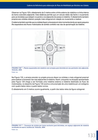 Caderno de Referência para elaboração de Plano de Mobilidade por Bicicleta nas Cidades
133
Observar na Figura 129 o afastamento de 5 metros entre a linha externa da rotatória e a linha interna
do tramo cicloviário adjacente. Esta distância permite que um veículo retido não feche o cruzamento
para as bicicletas que estejam cruzando a via adjacente de acesso à rotatória. O afastamento também
propicia aos ciclistas obterem posição mais ortogonal em relação ao cruzamento a realizar.
Osistematambémpermitequeosciclistasfaçamatravessiaemdoismomentostendoporapoiopequena
ilha separadora dos ﬂuxos motorizados de sentido contrário nas vias de aproximação da rotatória.
FIGURA 13011
- Planta esquemática de rotatória com arranjos para bicicleta em seu perímetro não adjacente.
Holanda, 2004.
Fonte: I-ce.
Na Figura 130, o arranjo previsto no projeto procura dispor os ciclistas o mais ortogonal possível
para realizar a travessia nas vias adjacentes à rotatória.Assim, enquanto na situação apresentada
pela Figura 129 chega a ser formada uma rotatória externa à rotatória destinada ao ﬂuxo de
motorizados, no desenho da Figura 130 ocorre a circunscrição de uma rotatória por um octógono
com quatro lados retos e quatro lados curvos.
O afastamento em 5 metros ocorre igualmente, a partir dos lados retos da ﬁgura octogonal.
FIGURA 131 12
- Travessia de ciclista por tramo exclusivo para bicicletas, em espaço adjacente de rotatória
localizada em bairro residencial. Holanda, 2004.
Fonte: I-ce.
 
