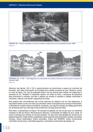 134
CAPÍTULO 3 - Elementos Básicos para Projetos
FIGURA 132 - Tramos cicloviários ao redor de rotatória existente em zona de subúrbio de Paris, 2000.
Fonte: I-ce.
FIGURAS 133 e 134 13
- Dois ﬂagrantes de cruzamento de ciclistas à frente de via de acesso à rotatória na
Holanda, 2004.
Fonte: I-ce.
Observar nas ﬁguras 132 e 133 o posicionamento de automóveis à espera do momento da
travessia, sem gerar interrupção na circulação dos ciclistas cruzando as vias. Observar, ainda,
no caso da ﬁgura 132, que os pedestres fazem uso da ciclovia para realizar em segurança a
travessia da via. Também é importante reparar, em todas as fotos, a presença de pequenas
ilhas direcionais e ciclolitos, que têm o objetivo de orientar e canalizar o tráfego motorizado e
cicloviário, visando a aumentar a segurança de todos.
Nos projetos das concordâncias das curvas externas da rotatória com as vias adjacentes, é
importante adotar curvas com raios que permitam a fácil convergência dos veículos motorizados.
A deﬁnição em projeto deverá considerar, entretanto, que alguma redução do tráfego geral deve
ser produzida para que não haja comprometimento da segurança de todos.
Para tanto, é apresentada na Figura 135 exemplo de gabarito de raio de giro para um caminhão
mostrado no alto da mesma. Recomenda-se observar a composição do tráfego da via e, ainda, se
ocorre a presença de carretas ou veículos pesados. Ou seja, para cada tipologia de veículo há um
gabaritoespecíﬁco.Nestesentido,osgabaritosvariamsegundocadamotorizado:carretas,caminhões
trucados, ônibus biarticulados, ônibus articulados, ônibus tipo PADRON, ônibus convencional,
caminhões de dois eixos, caminhões pequenos, camionetes e automóveis de passeio, etc.
 