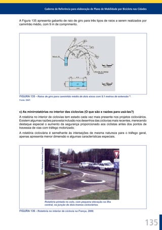 Caderno de Referência para elaboração de Plano de Mobilidade por Bicicleta nas Cidades
135
A Figura 135 apresenta gabarito de raio de giro para três tipos de raios a serem realizados por
caminhão médio, com 9 m de comprimento.
FIGURA 135 - Raios de giro para caminhão médio de dois eixos com 9,1 metros de extensão 14
.
Fonte: DNIT.
c) As minirrotatórias no interior das ciclovias (O que são e razões para usá-las?)
A rotatória no interior de ciclovias tem estado cada vez mais presente nos projetos cicloviários.
Existem algumas razões para esta inclusão nos desenhos das ciclovias mais recentes, merecendo
destaque especial o aumento da segurança proporcionado aos ciclistas antes dos pontos de
travessia de vias com tráfego motorizado.
A rotatória cicloviária é semelhante às interseções de mesma natureza para o tráfego geral,
apenas apresenta menor dimensão e algumas características especiais.
Foto:FabianaMorenoCasado
Rotatória pintada no solo, com pequena elevação na ilha
central, na junção de dois tramos cicloviários.
FIGURA 136 - Rotatória no interior de ciclovia na França, 2000.
 