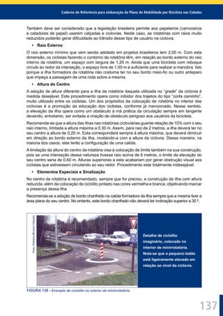 Caderno de Referência para elaboração de Plano de Mobilidade por Bicicleta nas Cidades
137
Também deve ser considerado que a legislação brasileira permite aos papeleiros (carroceiros
e catadores de papel) usarem calçadas e ciclovias. Neste caso, as rotatórias com raios muito
reduzidos poderão gerar diﬁculdade ao trânsito desse tipo de usuário na ciclovia.
• Raio Externo
O raio externo mínimo que vem sendo adotado em projetos brasileiros tem 2,00 m. Com esta
dimensão, os ciclistas fazendo o contorno da rotatória têm, em relação ao bordo externo do raio
interno da rotatória, um espaço com largura de 1,20 m. Ainda que uma bicicleta com reboque
circule ao redor da interseção, o espaço livre de 1,00 m é suﬁciente para realizar a manobra. Isto
porque a ilha formadora da rotatória não costuma ter no seu bordo meio-ﬁo ou outro anteparo
que impeça a passagem de uma roda sobre a mesma.
• Altura do Centro
A adoção de altura diferente para a ilha da rotatória daquela utilizada no “grade” da ciclovia é
medida desejável. Este procedimento opera como inibidor dos trajetos do tipo “corta caminho”,
muito utilizado entre os ciclistas. Um dos propósitos da colocação de rotatória no interior das
ciclovias é a promoção da educação dos ciclistas, conforme já mencionado. Nesse sentido,
a elevação da ilha opera como um obstáculo à má prática da circulação sempre em tangente
devendo, entretanto, ser evitada a criação de obstáculo perigoso aos usuários da bicicleta.
Recomenda-se que a altura das ilhas nas rotatórias cicloviárias guarde relação de 10% com o seu
raio interno, limitada a altura máxima a 0,30 m. Assim, para raio de 2 metros, a ilha deverá ter no
seu centro a altura de 0,20 m. Esta corresponderá sempre à altura máxima, que deverá diminuir
em direção ao bordo externo da ilha, nivelando-a com a altura da ciclovia. Dessa maneira, na
maioria dos casos, elas terão a conﬁguração de uma calota.
A limitação da altura do centro da rotatória visa à colocação de limite também na sua construção,
pois se uma interseção dessa natureza tivesse raio acima de 6 metros, o limite da elevação do
seu centro seria de 0,60 m. Alturas superiores a esta acabariam por gerar obstrução visual aos
ciclistas que estivessem circulando ao seu redor. Procedimento este totalmente indesejável.
• Elementos Especiais e Sinalização
No centro da rotatória é recomendado, sempre que for preciso, a construção de ilha com altura
reduzida, além da colocação de ciclolito pintado nas cores vermelha e branca, objetivando marcar
a presença dessa ilha.
Recomenda-se a adoção de bordo chanfrado na calota formadora da ilha sempre que a mesma tiver a
área plana do seu centro. No entanto, este bordo chanfrado não deverá ter inclinação superior a 30 º.
Foto:FabianaMorenoCasado
Detalhe de ciclolito
imaginário, colocado no
interior de minirrotatória.
Nota-se que o pequeno balão
está ligeiramente elevado em
relação ao nível da ciclovia.
FIGURA 138 - Exemplo de ciclolito no interior de minirrotatória.
 