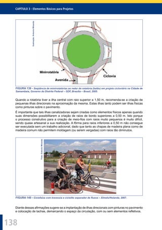 138
CAPÍTULO 3 - Elementos Básicos para Projetos
Ilustração:AntonioMiranda
FIGURA 139 - Seqüência de minirrotatórias ao redor de rotatória (balão) em projeto cicloviário na Cidade de
Samambaia, Governo do Distrito Federal – GDF, Brasília – Brasil, 2005.
Quando a rotatória tiver a ilha central com raio superior a 1,50 m, recomenda-se a criação de
pequenas ilhas direcionais na aproximação da mesma. Estas ilhas tanto podem ser ilhas físicas
como pinturas sobre o pavimento.
É importante que tais ilhas canalizadoras sejam criadas como elementos físicos apenas quando
suas dimensões possibilitarem a criação de raios de bordo superiores a 0,50 m. Isto porque
o processo construtivo para a criação de meio-ﬁos com raios muito pequenos é muito difícil,
sendo quase artesanal a sua realização. A fôrma para raios inferiores a 0,50 m não consegue
ser executada sem um trabalho adicional, dado que tanto as chapas de madeira plana como de
madeira comum não permitem moldagem (ou serem vergadas) com raios tão diminutos.
Foto:AntonioMiranda
FIGURA 140 - Ciclofaixa com travessia e ciclolito separador de ﬂuxos – Almelo/Holanda, 2007.
Diante dessas aﬁrmações sugere-se a implantação de ilhas direcionais com pinturas no pavimento
e colocação de tachas, demarcando o espaço da circulação, com ou sem elementos reﬂetivos.
 