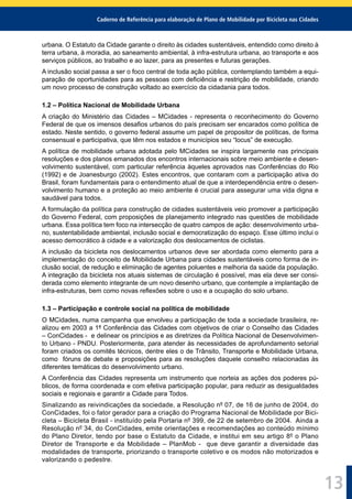 Caderno de Referência para elaboração de Plano de Mobilidade por Bicicleta nas Cidades
13
urbana. O Estatuto da Cidade garante o direito às cidades sustentáveis, entendido como direito à
terra urbana, à moradia, ao saneamento ambiental, à infra-estrutura urbana, ao transporte e aos
serviços públicos, ao trabalho e ao lazer, para as presentes e futuras gerações.
A inclusão social passa a ser o foco central de toda ação pública, contemplando também a equi-
paração de oportunidades para as pessoas com deﬁciência e restrição de mobilidade, criando
um novo processo de construção voltado ao exercício da cidadania para todos.
1.2 – Política Nacional de Mobilidade Urbana
A criação do Ministério das Cidades – MCidades - representa o reconhecimento do Governo
Federal de que os imensos desaﬁos urbanos do país precisam ser encarados como política de
estado. Neste sentido, o governo federal assume um papel de propositor de políticas, de forma
consensual e participativa, que têm nos estados e municípios seu “locus” de execução.
A política de mobilidade urbana adotada pelo MCidades se inspira largamente nas principais
resoluções e dos planos emanados dos encontros internacionais sobre meio ambiente e desen-
volvimento sustentável, com particular referência àqueles aprovados nas Conferências do Rio
(1992) e de Joanesburgo (2002). Estes encontros, que contaram com a participação ativa do
Brasil, foram fundamentais para o entendimento atual de que a interdependência entre o desen-
volvimento humano e a proteção ao meio ambiente é crucial para assegurar uma vida digna e
saudável para todos.
A formulação da política para construção de cidades sustentáveis veio promover a participação
do Governo Federal, com proposições de planejamento integrado nas questões de mobilidade
urbana. Essa política tem foco na intersecção de quatro campos de ação: desenvolvimento urba-
no, sustentabilidade ambiental, inclusão social e democratização do espaço. Esse último inclui o
acesso democrático à cidade e a valorização dos deslocamentos de ciclistas.
A inclusão da bicicleta nos deslocamentos urbanos deve ser abordada como elemento para a
implementação do conceito de Mobilidade Urbana para cidades sustentáveis como forma de in-
clusão social, de redução e eliminação de agentes poluentes e melhoria da saúde da população.
A integração da bicicleta nos atuais sistemas de circulação é possível, mas ela deve ser consi-
derada como elemento integrante de um novo desenho urbano, que contemple a implantação de
infra-estruturas, bem como novas reﬂexões sobre o uso e a ocupação do solo urbano.
1.3 – Participação e controle social na política de mobilidade
O MCidades, numa campanha que envolveu a participação de toda a sociedade brasileira, re-
alizou em 2003 a 1ª Conferência das Cidades com objetivos de criar o Conselho das Cidades
– ConCidades - e delinear os princípios e as diretrizes da Política Nacional de Desenvolvimen-
to Urbano - PNDU. Posteriormente, para atender às necessidades de aprofundamento setorial
foram criados os comitês técnicos, dentre eles o de Trânsito, Transporte e Mobilidade Urbana,
como fóruns de debate e proposições para as resoluções daquele conselho relacionadas às
diferentes temáticas do desenvolvimento urbano.
A Conferência das Cidades representa um instrumento que norteia as ações dos poderes pú-
blicos, de forma coordenada e com efetiva participação popular, para reduzir as desigualdades
sociais e regionais e garantir a Cidade para Todos.
Sinalizando as reivindicações da sociedade, a Resolução nº 07, de 16 de junho de 2004, do
ConCidades, foi o fator gerador para a criação do Programa Nacional de Mobilidade por Bici-
cleta – Bicicleta Brasil - instituído pela Portaria nº 399, de 22 de setembro de 2004. Ainda a
Resolução nº 34, do ConCidades, emite orientações e recomendações ao conteúdo mínimo
do Plano Diretor, tendo por base o Estatuto da Cidade, e institui em seu artigo 8º o Plano
Diretor de Transporte e da Mobilidade – PlanMob - que deve garantir a diversidade das
modalidades de transporte, priorizando o transporte coletivo e os modos não motorizados e
valorizando o pedestre.
 