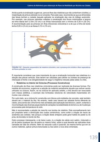 Caderno de Referência para elaboração de Plano de Mobilidade por Bicicleta nas Cidades
139
Ainda quanto à sinalização sugere-se, para as ilhas das rotatórias que não contenham ciclolitos, a
implantação de pintura zebrada na cor amarela. Para este caso, recomenda-se que as dimensões
das faixas tenham a metade daquela aplicada na sinalização das vias do tráfego automotor.
Por exemplo, nas pinturas zebradas voltadas à canalização dos ﬂuxos motorizados a largura
da linha lateral tem 0,10m (10 cm) e as linhas transversais tem o mínimo de 0,30 m (30 cm).
A recomendação para as pinturas em ilhas direcionais cicloviárias é a de que a linha de bordo
tenha 0,05 m (5 cm) e as faixas 0,15 m (15 cm).
Ilustração:AntonioMiranda
FIGURA 141 - Desenho esquemático de rotatória cicloviária, com a presença de ciclolito e ilhas separadoras
de ﬂuxos pintadas no solo.
É importante considerar que mais importante do que a sinalização horizontal nas rotatórias é a
adoção das placas verticais. Elas devem ser utilizadas para alertar os ciclistas da presença de
interseção à frente e da obrigatoriedade de seguir a trajetória indicada pelas setas no chão.
• Rotatórias no Interior de Ciclovias (Processos Construtivos)
A construção de ilhas nas rotatórias cicloviárias pode ser realizada de diversas formas. Por
medida de economia, sugere-se a adoção de material semelhante àquele que estiver sendo
utilizado na ciclovia. Assim, se na ciclovia for aplicado asfalto, a ilha deverá ser executada
com massa asfáltica, a exemplo das lombadas redutoras de velocidade implantadas em
muitas vias urbanas.
Por outro lado, se a ciclovia for construída com blocos pré-moldados de concreto, este também
deverá ser o material da ilha. No entanto, neste caso deverá ser adotada forma diferente da
calota, procurando dar a ilha forma mais achatada para aplicação dos blocos e, assim, evitando a
movimentação das diversas peças diante de variações na estabilidade do terreno ou de mudanças
provocadas pela temperatura do solo.
Não é recomendada a adoção de meio-ﬁo nos bordos da rotatória. Este aconselhamento tem
por propósito tanto a diminuição dos custos construtivos, como evitar a criação de riscos de
acidentes aos ciclistas. Isto porque a criação deste anteparo pode gerar batida do pedal ou do
pneu da bicicleta no bordo da ilha.
Outro processo interessante, e de baixo custo, é a criação da calota com saibro, misturado a
pó de pedra (qualquer tipo de pedra ou mesmo brita), sobre a qual deverão ser aplicadas duas
camadas de nata de cimento. Além do reduzido custo é possível, da mesma forma que em os
outros materiais, aplicar pintura texturizada ou lisa sobre a nova área cimentada.
 