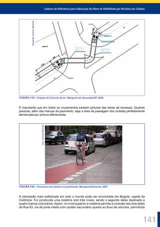 Caderno de Referência para elaboração de Plano de Mobilidade por Bicicleta nas Cidades
141
Ilustração:AntonioMiranda
FIGURA 143 - Projeto da Ciclovia da Av. Marginal em Sorocaba/SP, 2006.
É importante que em todos os cruzamentos existam pinturas das áreas de travessia. Quando
possível, além das marcas de pavimento, seja a área de passagem dos ciclistas perfeitamente
demarcada por pintura diferenciada.
Foto:AntonioMiranda
FIGURA 144 - Travessia com pintura no pavimento, Munique/Alemanha, 2007.
A interseção mais soﬁsticada em todo o mundo pode ser encontrada em Bogotá, capital da
Colômbia. Foi construída uma rotatória com três níveis, sendo o segundo deles destinado a
quatro tramos cicloviários. Assim, no nível superior a rotatória permite a conexão dos dois lados
da Rua 63, via de porte médio com caráter secundário quanto ao ﬂuxo de veículos, permitindo
 