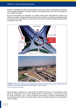 142
CAPÍTULO 3 - Elementos Básicos para Projetos
também a realização de retornos para todos os ﬂuxos de veículos motorizados. No terceiro
nível a grande Avenida 68, de caráter regional, tem conexão direta, sem sofrer interrupção na
sua corrente de tráfego.
No nível intermediário da interseção, os ciclistas podem fazer transferências de lado e de
destinos de viagem, através de pequenos túneis sob a rotatória, mudando suas direções entre
as ciclovias da via secundária e a via principal e vice-versa. O arrojo do projeto pode percebido
nas Figuras 145 e 146.
Tramos cilcoviários
sob a rotatória,
interligados por
passarela e túneis.
FIGURAS 145 e 146 - Interseção da Avenida 68 com a Rua 63 com três níveis, sendo o último deles uma
rotatória e o segundo passarelas cicloviárias. Bogotá – Colômbia, 2003.
Fonte: Prefeitura Municipal de Bogotá.
Outra situação a destacar é o caso de Santo Antônio de Lisboa, em Florianópolis, onde
antes do cruzamento com via de tráfego geral com mão dupla, a ciclovia se divide
em duas ciclofaixas, com 1 metro de largura até acessar o passeio compartilhado na
continuidade da Rua Gilson da Costa Xavier. Alguns cuidados deverão ser considerados
nesta situação.
 