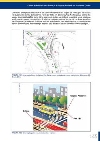 Caderno de Referência para elaboração de Plano de Mobilidade por Bicicleta nas Cidades
145
Um último exemplo de interseção a ser mostrado refere-se ao projeto de introdução de ciclovia
no cruzamento da Rua Bahia com a Ponte do Salto, em Blumenau/SC. Neste caso, o arranjo faz
uso de algumas situações, como tramo segregado junto à via, ciclovia segregada sobre a calçada
e até mesmo passeio compartilhado. A principal mudança, entretanto, é a colocação de semáforo
para organizar os diferentes ﬂuxos de veículos motorizados, com a inclusão dos cruzamentos dos
tramos cicloviários no mesmo tempo de cada uma das fases de um semáforo com dois tempos.Ilustração:AntonioMiranda
FIGURA 151 - Interseção Ponte do Salto x Rua Bahia, com a inclusão de tramos cicloviários. Blumenau-SC,
Brasil, 2006.
Ilustração:SeMob
FIGURA 152 - Interseção pedestres, motorizados e ciclovia.
 