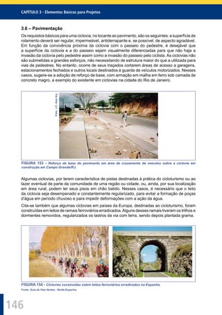 146
CAPÍTULO 3 - Elementos Básicos para Projetos
3.6 – Pavimentação
Os requisitos básicos para uma ciclovia, no tocante ao pavimento, são os seguintes: a superfície de
rolamento deverá ser regular, impermeável, antiderrapante e, se possível, de aspecto agradável.
Em função da convivência próxima da ciclovia com o passeio do pedestre, é desejável que
a superfície da ciclovia e a do passeio sejam visualmente diferenciadas para que não haja a
invasão da ciclovia pelo pedestre assim como a invasão do passeio pelo ciclista. As ciclovias não
são submetidas a grandes esforços, não necessitando de estrutura maior do que a utilizada para
vias de pedestres. No entanto, ocorre de seus traçados cortarem áreas de acesso a garagens,
estacionamentos fechados e outros locais destinados à guarda de veículos motorizados. Nesses
casos, sugere-se a adoção de reforço de base, com armação em malha em ferro sob camada de
concreto magro, a exemplo do existente em ciclovias na cidade do Rio de Janeiro.
Foto:J.C.AzizAry
FIGURA 153 - Reforço da base do pavimento em área de cruzamento de veículos sobre a ciclovia em
construção em Campo Grande/RJ.
Algumas ciclovias, por terem característica de pistas destinadas à prática do cicloturismo ou ao
lazer eventual de parte da comunidade de uma região ou cidade, ou, ainda, por sua localização
em área rural, podem ter seus pisos em chão batido. Nesses casos, é necessário que o leito
da ciclovia seja desempenado e constantemente regularizado, para evitar a formação de poças
d’água em período chuvoso e para impedir deformações com a ação da água.
Cita-se também que algumas ciclovias em países da Europa, destinadas ao cicloturismo, foram
construídas em leitos de ramais ferroviários erradicados.Alguns desses ramais tiveram os trilhos e
dormentes removidos, regularizados os lastros da via com terra, sendo depois plantada grama.
FIGURA 154 - Ciclovias construídas sobre leitos ferroviários erradicados na Espanha.
Fonte: Guia de Vias Verdes - Renfe-Espanha.
 