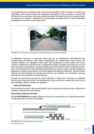 Caderno de Referência para elaboração de Plano de Mobilidade por Bicicleta nas Cidades
147
Há necessidade de uma diferenciação visual na pavimentação, entre a ciclovia e as outras vias
adjacentes, como recurso auxiliar de sinalização. Na cidade do Rio de Janeiro, a maioria das
ciclovias tem seu pavimento colorizado, através da adição de oxalato de ferro ao concreto magro,
no momento da usinagem. Dependendo da quantidade de oxalato de ferro, haverá diferentes
tonalidades de vermelho no pavimento ﬁnal.
Foto:J.C.AzizAry
FIGURA 155 - Pavimento colorizado com oxalato de ferro em ciclovia, Bangu/RJ.
A experiência francesa na execução desse tipo de via relaciona-se principalmente aos
revestimentos betuminosos sobre bases estabilizadas. Os revestimentos mais usados são:
concreto asfáltico, com agregado miúdo sobre base estabilizada ou base tratada com cal ou
cimento, e tratamento superﬁcial duplo, normalmente usando o produto betuminoso em cor. Em
locais próximos a siderúrgicas, são aproveitadas escórias de alto forno para execução da base.
Hoje, no sul do Brasil, têm sido realizadas experiências com pneus usados, que são reciclados e
aplicados em bases de pavimentos com baixa exigência de esforços mecânicos. Tais pavimentos
poderiam ser aproveitados com sucesso em ciclovias, por poderem ser colorizados, visto que
esse tipo de via é submetido a baixos esforços.
Os tipos de pavimentos possíveis de serem utilizados no Brasil são o concreto, os materiais
betuminosos e algumas rochas rudimentares (termo que caracteriza o estado bruto das rochas,
sem lapidação, apenas cortadas por aparelho).
Tipos de Pavimentos
Como exemplo ilustrativo, são descritos alguns tipos de pavimentos de baixo custo, utilizando os
materiais anteriormente mencionados.
Pavimentos à base de concreto
a) Concreto Moldado no Local: poderá ter junta seca ou preenchida com material betuminoso,
e executado sobre o terreno compactado.
execução de placas alternadas
2.5cm de juntas (material betuminoso) CORTE
Terreno natural resolvido,desempenado e compactado
PLANTA
FIGURA 156 - Pavimento à base de concreto.
Fonte: BRASIL, 2001 (a).
 