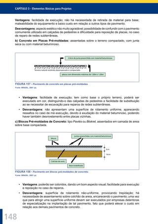 148
CAPÍTULO 3 - Elementos Básicos para Projetos
Vantagens: facilidade de execução; não há necessidade de retirada de material para base;
maleabilidade do equipamento e baixo custo em relação a outros tipos de pavimento.
Desvantagens: aspecto estético não muito agradável; possibilidade de confundir com o pavimento
comumente utilizado em calçadas de pedestres e diﬁculdade para reposição de placas, no caso
de reparo de redes subterrâneas.
b) Concreto em Placas Pré-moldadas: assentadas sobre o terreno compactado, com junta
seca ou com material betuminoso.
2.0cm de junta preenchida com material betuminoso
placas com dimensões máximas de 1,00m x 1,00m
Terreno natural resolvido,desempenado e compactado
FIGURA 157 - Pavimento de concreto em placas pré-moldadas.
Fonte: BRASIL, 2001 (a).
• Vantagens: facilidade de execução; tem como base o próprio terreno, poderá ser
executado em cor, distinguindo-o das calçadas de pedestres e facilidade de substituição
ao se necessitar de escavação para reparos de redes subterrâneas.
• Desvantagens: não apresentam uma superfície de rolamento uniforme, aparecendo
ressaltos no caso de má execução, devido à exudação do material betuminoso, podendo
haver também desnivelamento entre placas vizinhas.
c) Blocos Pré-moldados de Concreto: tipo Paviés ou Blokret, assentados em camada de areia
sobre base compactada.
blocos
juntas preenchidas com material betuminoso
Base estabilizada
Colchão de areia
5cm
10cm
FIGURA 158 - Pavimento em blocos pré-moldados de concreto.
Fonte: BRASIL, 2001 (a).
• Vantagens: poderão ser coloridos, dando um bom aspecto visual; facilidade para execução
e reposição no caso de reparos.
• Desvantagens: superfície de rolamento não-uniforme, provocando trepidação; há
necessidade de assentamento sobre colchão de areia, encarecendo o pavimento; uma vez
que para atingir uma superfície uniforme devem ser executados por empresas detentoras
de especialização na implantação de tal pavimento, fato que poderá elevar o custo em
relação aos demais pavimentos de concreto.
 