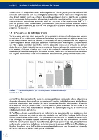 CAPÍTULO 1 - A Política da Mobilidade do Ministério das Cidades
14
A formulação do Programa Bicicleta Brasil depende da construção de políticas de forma con-
sensual e participativa e com essa intenção foi constituído o Fórum Nacional do Programa Bici-
cleta Brasil. Nesse Fórum especíﬁco de discussão, participam diversos agentes da sociedade
como operadores de transportes, fabricantes de veículos e equipamentos, representantes do
meio acadêmico, consultores, entidades sindicais, patronais e de trabalhadores, ONG’s, ór-
gãos de governo, como os Ministérios, parlamentares, gestores municipais e demais interes-
sados que, periodicamente, se reúnem com o objetivo de avaliar o andamento do Programa,
propondo novas ações 1
.
1.4 - O Planejamento da Mobilidade Urbana
Torna-se cada vez mais claro que não há como escapar à progressiva limitação das viagens
motorizadas. Essa problemática pode ser enfrentada de algumas maneiras, seja aproximando os
locais de moradia dos locais de trabalho ou de acesso aos serviços essenciais, seja ampliando
a participação dos modos coletivos e dos meios não motorizados de transporte. Evidentemente,
que não se pode reconstruir as cidades, porém é possível e necessária a formação e a consoli-
dação de novos desenhos urbanos que promovam a descentralização de equipamentos sociais
e de serviços públicos e privados, bem como a informatização cadenciada desses serviços, e,
sobretudo, promovendo a ocupação dos vazios urbanos, modiﬁcando-se assim a extensão média
das viagens e diminuindo-se as necessidades de deslocamentos, principalmente motorizados.
GRÁFICO 1 - Número de pessoas que circulam por hora numa faixa de tráfego.
Fonte: São Paulo, 2007.
A importância da integração entre o uso dos espaços públicos e a circulação urbana adquire nova
dimensão, obrigando à convergência entre desenvolvimento e mobilidade urbana, à redução dos
custos de investimento e de manutenção numa perspectiva de médio e longo prazo, à garantia
do acesso aos serviços para todos os cidadãos e em função de suas reais necessidades, à va-
lorização das formas não motorizadas de transporte e à contribuição conjunta à construção de
cidades sustentáveis para todos.
O PlanMob pode ser entendido como um instrumento de planejamento e de gestão que tem
concepção inovadora, seguindo os princípios estabelecidos na Política Nacional de Mobilidade
Urbana para cidades sustentáveis, principalmente na reorientação do modelo de urbanização
e de circulação das nossas cidades. Pretende-se que o PlanMob seja efetivamente um instru-
mento na construção de cidades mais eﬁcientes, com mais qualidade de vida, ambientalmente
sustentáveis, socialmente includentes e democraticamente geridas. O Plano de Mobilidade por
Bicicleta deve fazer parte do PlanMob para aquelas cidades onde haja demanda de integração
do uso da bicicleta na política municipal de mobilidade.
 