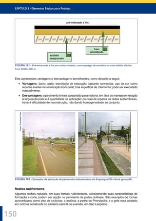 150
CAPÍTULO 3 - Elementos Básicos para Projetos
FIGURA 161 - Pré-misturado a frio em usinas móveis, com emprego de emulsão ou com asfalto diluído.
Fonte: BRASIL, 2001 (a).
Eles apresentam vantagens e desvantagens semelhantes, como descrito a seguir.
Vantagens: baixo custo; tecnologia de execução bastante conhecida; uso de cor como
recurso auxiliar na sinalização horizontal; boa superfície de rolamento; pode ser executado
manualmente.
Desvantagens: o pavimento é mais apropriado para rodovia, em face do manejo em relação
à largura da pista e à quantidade de aplicação; no caso de reparos de redes subterrâneas,
haverá diﬁculdade de reconstrução, não dando homogeneidade ao conjunto.
Fotos:ClaudileaPinto
FIGURA 162 - Exemplos da aplicação de pavimentos betuminosos em Arapongas/PR e Nova Iguaçu/RJ.
Rochas rudimentares
Algumas rochas naturais, em suas formas rudimentares, considerando suas características de
formação e corte, podem ser opção no pavimento de pistas cicláveis. São exemplos de rochas
aproveitáveis como piso de ciclovias: a ardósia; a pedra de Pirenópolis; e o grés rosa adotado
em ciclovia construída no canteiro central de avenida, em São Leopoldo.
 