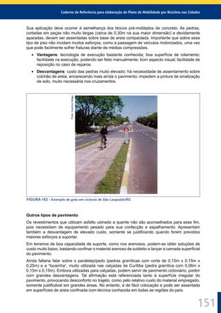 Caderno de Referência para elaboração de Plano de Mobilidade por Bicicleta nas Cidades
151
Sua aplicação deve ocorrer à semelhança dos blocos pré-moldados de concreto. As pedras,
cortadas em peças não muito largas (cerca de 0,30m na sua maior dimensão) e devidamente
aparadas, devem ser assentadas sobre base de areia compactada. Importante que sobre esse
tipo de piso não incidam muitos esforços, como a passagem de veículos motorizados, uma vez
que pode facilmente sofrer fraturas diante de médias compressões.
Vantagens: tecnologia de execução bastante conhecida; boa superfície de rolamento;
facilidade na execução, podendo ser feito manualmente; bom aspecto visual; facilidade de
reposição no caso de reparos.
Desvantagens: custo das pedras muito elevado; há necessidade de assentamento sobre
colchão de areia, encarecendo mais ainda o pavimento; impedem a pintura de sinalização
de solo, muito necessária nos cruzamentos.
Foto:IvaniceVeiga
FIGURA 163 - Exemplo de grés em ciclovia de São Leopoldo/RS.
Outros tipos de pavimento
Os revestimentos que utilizam asfalto usinado a quente não são aconselhados para esse ﬁm,
pois necessitam de equipamento pesado para sua confecção e espalhamento. Apresentam
também a desvantagem de elevado custo, somente se justiﬁcando quando forem previstos
maiores esforços a suportar.
Em terrenos de boa capacidade de suporte, como nos arenosos, podem-se obter soluções de
custo muito baixo, bastando conﬁnar o material arenoso de subleito e lançar a camada superﬁcial
do pavimento.
Ainda faltaria falar sobre o paralelepípedo (pedras graníticas com corte de 0,15m x 0,15m x
0,25m) e a “lousinha”, muito utilizada nas calçadas de Curitiba (pedra granítica com 0,06m x
0,15m x 0,15m). Embora utilizadas para calçadas, podem servir de pavimento cicloviário, porém
com grandes desvantagens. Tal aﬁrmação está referenciada tanto à superfície irregular do
pavimento, provocando desconforto no trajeto, como pelo relativo custo do material empregado,
somente justiﬁcável em grandes áreas. No entanto, é de fácil colocação e pode ser assentada
em superfícies de areia conﬁnada com técnica conhecida em todas as regiões do país.
 