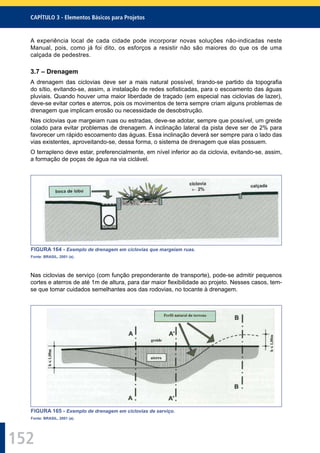 152
CAPÍTULO 3 - Elementos Básicos para Projetos
A experiência local de cada cidade pode incorporar novas soluções não-indicadas neste
Manual, pois, como já foi dito, os esforços a resistir não são maiores do que os de uma
calçada de pedestres.
3.7 – Drenagem
A drenagem das ciclovias deve ser a mais natural possível, tirando-se partido da topograﬁa
do sítio, evitando-se, assim, a instalação de redes soﬁsticadas, para o escoamento das águas
pluviais. Quando houver uma maior liberdade de traçado (em especial nas ciclovias de lazer),
deve-se evitar cortes e aterros, pois os movimentos de terra sempre criam alguns problemas de
drenagem que implicam erosão ou necessidade de desobstrução.
Nas ciclovias que margeiam ruas ou estradas, deve-se adotar, sempre que possível, um greide
colado para evitar problemas de drenagem. A inclinação lateral da pista deve ser de 2% para
favorecer um rápido escoamento das águas. Essa inclinação deverá ser sempre para o lado das
vias existentes, aproveitando-se, dessa forma, o sistema de drenagem que elas possuem.
O terrapleno deve estar, preferencialmente, em nível inferior ao da ciclovia, evitando-se, assim,
a formação de poças de água na via ciclável.
FIGURA 164 - Exemplo de drenagem em ciclovias que margeiam ruas.
Fonte: BRASIL, 2001 (a).
Nas ciclovias de serviço (com função preponderante de transporte), pode-se admitir pequenos
cortes e aterros de até 1m de altura, para dar maior ﬂexibilidade ao projeto. Nesses casos, tem-
se que tomar cuidados semelhantes aos das rodovias, no tocante à drenagem.
FIGURA 165 - Exemplo de drenagem em ciclovias de serviço.
Fonte: BRASIL, 2001 (a).
 