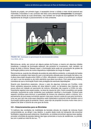 Caderno de Referência para elaboração de Plano de Mobilidade por Bicicleta nas Cidades
155
Quanto ao projeto, em primeiro lugar, é necessário tornar o ciclista o mais visível possível aos
motoristas. A bicicleta e o seu condutor são tidos como elementos transparentes na paisagem,
não somente devido às suas dimensões, mas também em função da sua agilidade em mudar
rapidamente de direção e posicionamento no meio ambiente.
FIGURA 169 - Iluminação na aproximação de uma travessia de ciclistas.
Fonte: BRASIL, 2001 (a).
Menciona-se, ainda, ser comum em alguns países da Europa, e mesmo em algumas cidades
brasileiras, a adoção de iluminação especial, não somente no cruzamento, mas, também, ao
longo de toda a ciclovia. Nesses casos, a iluminação tanto pode ser proveniente de postes da
iluminação pública como de outros dispositivos implantados ao longo do trajeto.
Recomenda-se, quando da utilização de postes da rede elétrica existente, a colocação de hastes
metálicas em posição mais baixa do que a normalmente utilizada para iluminação de toda a via.
A altura deve estar situada entre 2,60m e 3,20m, diﬁcultando o acesso à luminária por qualquer
um sem o uso de escada ou de outro elemento que eleve sua altura. Com essa altura mínima,
considera-se que a iluminação ﬁcará mais protegida de eventuais depredações.
Quanto aos dispositivos especiais, cita-se o caso de algumas ciclovias em Curitiba, onde
foram adotados pequenos postes em área lateral à pista, no terrapleno das mesmas, com
pouca altura em relação ao pavimento da ciclovia, dimensão não superior a 0,50m do solo.
Importante registrar que esses postes, na área da cúpula de vidro, foram revestidos com grade
aramada, buscando-se evitar acidentes que pudessem daniﬁcar a iluminação. Embora este
aspecto contribua para diminuir a quantidade de lúmens de cobertura sobre a ciclovia, há o
pensamento de que essas luminárias operam mais para marcar a pista do que para iluminá-la,
uma vez que nas vias onde esse dispositivo está implantado é possível contar também com a
iluminação pública geral já existente. Assim, esse tipo de proposta funciona muito mais com o
objetivo de dotar a ciclovia de uma guia de bordo.
3.9 – Estacionamentos para as Bicicletas
“A melhoria das condições de mobilidade da bicicleta através da criação de ciclovias ﬁcará
comprometida se, ao atingir o seu destino, o usuário deste modo de transporte não encontrar
facilidade e segurança para estacionar. Atualmente, os ciclistas encontram apenas duas opções:
encostar a bicicleta às paredes laterais das lojas comerciais e muros de residências, ou prendê-
las com o pedal ao meio-ﬁo da rua...” 15
.
 