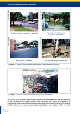 156
CAPÍTULO 3 - Elementos Básicos para Projetos
Foto:GüntherBantel
Av. General Hermes x Leste/Oeste – Maceió/AL
Foto:GüntherBantel
Veículos Estacionados defronte
da Prefeitura de Peruíbe/SP
Foto:J.C.AzizAry
Feira da troca – Teresina/PI
Foto:GüntherBantel
Área central de Ribeirão Preto/SP, 1999
FIGURA 170 - Situações brasileiras mais comuns quanto a estacionamento de bicicletas.
Foto:AugustoValeri
FIGURA 171 - Estacionamento de bicicleta em escola pública - Ubatuba-SP.
São poucos os municípios que elaboraram um padrão de estacionamento e vêm disseminando-
os por todo seu território. Mais uma vez, o Rio de Janeiro vai à frente, na implantação de
estacionamentosjuntoaprédiospúblicoseaolongodesuascicloviasdaorlamarítima.Florianópolis
também elaborou um projeto, implantou alguns protótipos e espera disseminá-los em vários
 