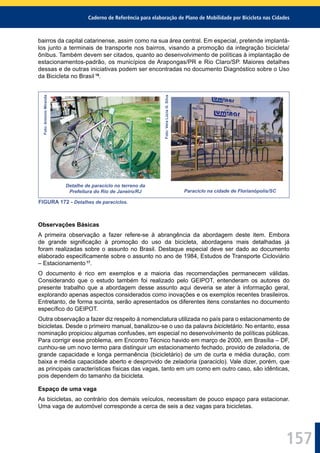 Caderno de Referência para elaboração de Plano de Mobilidade por Bicicleta nas Cidades
157
bairros da capital catarinense, assim como na sua área central. Em especial, pretende implantá-
los junto a terminais de transporte nos bairros, visando a promoção da integração bicicleta/
ônibus. Também devem ser citados, quanto ao desenvolvimento de políticas à implantação de
estacionamentos-padrão, os municípios de Arapongas/PR e Rio Claro/SP. Maiores detalhes
dessas e de outras iniciativas podem ser encontradas no documento Diagnóstico sobre o Uso
da Bicicleta no Brasil 16
.
Foto:AntonioMiranda
Detalhe de paraciclo no terreno da
Prefeitura do Rio de Janeiro/RJ
Foto:VeraLúciaG.Silva
Paraciclo na cidade de Florianópolis/SC
FIGURA 172 - Detalhes de paraciclos.
Observações Básicas
A primeira observação a fazer refere-se à abrangência da abordagem deste item. Embora
de grande signiﬁcação à promoção do uso da bicicleta, abordagens mais detalhadas já
foram realizadas sobre o assunto no Brasil. Destaque especial deve ser dado ao documento
elaborado especiﬁcamente sobre o assunto no ano de 1984, Estudos de Transporte Cicloviário
– Estacionamento 17
.
O documento é rico em exemplos e a maioria das recomendações permanecem válidas.
Considerando que o estudo também foi realizado pelo GEIPOT, entenderam os autores do
presente trabalho que a abordagem desse assunto aqui deveria se ater à informação geral,
explorando apenas aspectos considerados como inovações e os exemplos recentes brasileiros.
Entretanto, de forma sucinta, serão apresentados os diferentes itens constantes no documento
especíﬁco do GEIPOT.
Outra observação a fazer diz respeito à nomenclatura utilizada no país para o estacionamento de
bicicletas. Desde o primeiro manual, banalizou-se o uso da palavra bicicletário. No entanto, essa
nominação propiciou algumas confusões, em especial no desenvolvimento de políticas públicas.
Para corrigir esse problema, em Encontro Técnico havido em março de 2000, em Brasília – DF,
cunhou-se um novo termo para distinguir um estacionamento fechado, provido de zeladoria, de
grande capacidade e longa permanência (bicicletário) de um de curta e média duração, com
baixa e média capacidade aberto e desprovido de zeladoria (paraciclo). Vale dizer, porém, que
as principais características físicas das vagas, tanto em um como em outro caso, são idênticas,
pois dependem do tamanho da bicicleta.
Espaço de uma vaga
As bicicletas, ao contrário dos demais veículos, necessitam de pouco espaço para estacionar.
Uma vaga de automóvel corresponde a cerca de seis a dez vagas para bicicletas.
 