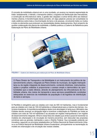 Caderno de Referência para elaboração de Plano de Mobilidade por Bicicleta nas Cidades
15
O conceito de mobilidade urbana é em si uma novidade, um avanço na maneira segmentada de
tratar, isoladamente, o trânsito, o transporte coletivo, a logística de distribuição das mercadorias,
a construção da infra-estrutura viária, a gestão das calçadas e outros temas aﬁns aos desloca-
mentos urbanos. A transformação desse conceito, em algo palpável, precisa ser consolidada na
visão sistêmica sobre toda a movimentação de bens e de pessoas, envolvendo todos os modos
e todos os elementos que produzem as necessidades destes deslocamentos. Num empenho de
auxiliar a elaboração dos planos de mobilidade, a SeMob publicou o Caderno de Referência para
Elaboração de Plano de Mobilidade Urbana.
Foto:SeMob
FIGURA 1 - Caderno de referência para elaboração de Plano de Mobilidade Urbana.
O Plano Diretor de Transporte e da Mobilidade é um instrumento da política de de-
senvolvimento urbano, integrado ao Plano Diretor do município, da região metropoli-
tana ou da região integrada de desenvolvimento, contendo diretrizes, instrumentos,
ações e projetos voltados à proporcionar o acesso amplo e democrático às opor-
tunidades que a ciade oferece, através do planejamento da infra-estrutura de mo-
bilidade urbana, dos meios de transporte e seus serviços possibilitando condições
adequadas ao exercício da mobilidade da população e da logística de distribuição
de bens e serviços.
O PlanMob é obrigatório para as cidades com mais de 500 mil habitantes, mas é fundamental
para as cidades com mais de 100 mil habitantes e indispensável para a maioria dos demais mu-
nicípios brasileiros. A importância estratégica desta nova abordagem é tanta que o Ministério das
Cidades decidiu avançar na obrigação legal e incentivar a elaboração do PlanMob por todas as
cidades com mais de 100 mil habitantes e as situadas em regiões metropolitanas e em regiões
de desenvolvimento integrado. Aﬁnal é nessa faixa de cidades que ainda é possível reorientar os
modelos de urbanização e de circulação de maneira preventiva, sem descuidar das propostas
corretivas para as grandes metrópoles e para o Distrito Federal. Sua concepção pretende ser
inovadora, seguindo os princípios estabelecidos na Política Nacional de Desenvolvimento Urba-
no e na Política Nacional de Mobilidade Urbana Sustentável, principalmente na reorientação do
modelo de urbanização e de circulação das nossas cidades.
 