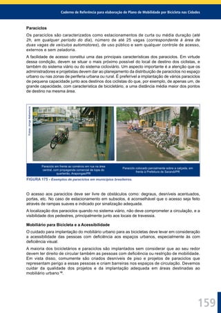 Caderno de Referência para elaboração de Plano de Mobilidade por Bicicleta nas Cidades
159
Paraciclos
Os paraciclos são caracterizados como estacionamentos de curta ou média duração (até
2h, em qualquer período do dia), número de até 25 vagas (correspondente à área de
duas vagas de veículos automotores), de uso público e sem qualquer controle de acesso,
externos e sem zeladoria.
A facilidade de acesso constitui uma das principais características dos paraciclos. Em virtude
dessa condição, devem se situar o mais próximo possível do local de destino dos ciclistas, e
também do sistema viário ou do sistema cicloviário. Um aspecto importante é a atenção que os
administradores e projetistas devem dar ao planejamento da distribuição de paraciclos no espaço
urbano ou nas zonas de periferia urbana ou rural. É preferível a implantação de vários paraciclos
de pequena capacidade junto aos destinos dos ciclistas do que, por exemplo, de apenas um, de
grande capacidade, com característica de bicicletário, a uma distância média maior dos pontos
de destino na mesma área.
Fotos:JorgeNakamura
Paraciclo em frente ao comércio em rua na área
central, com propaganda comercial de lojas do
quarteirão, Arapongas/PR
Paraciclo colocado parcialmente sobre a calçada, em
frente à Prefeitura de Sarandi/PR
FIGURA 175 - Exemplos de paraciclos em municípios brasileiros.
O acesso aos paraciclos deve ser livre de obstáculos como: degraus, desníveis acentuados,
portas, etc. No caso de estacionamento em subsolos, é aconselhável que o acesso seja feito
através de rampas suaves e indicado por sinalização adequada.
A localização dos paraciclos quando no sistema viário, não deve comprometer a circulação, e a
visibilidade dos pedestres, principalmente junto aos locais de travessia.
Mobiliário para Bicicleta e a Acessibilidade
O cuidado para implantação do mobiliário urbano para as bicicletas deve levar em consideração
a acessibilidade das pessoas com deﬁciência aos espaços urbanos, especialmente às com
deﬁciência visual.
A maioria dos bicicletários e paraciclos são implantados sem considerar que ao seu redor
devem ter direito de circular também as pessoas com deﬁciência ou restrição de mobilidade.
Em vista disso, comumente são criados desníveis de piso e projetos de paraciclos que
representam perigo a essas pessoas e criam barreiras nos espaços de circulação. Devemos
cuidar da qualidade dos projetos e da implantação adequada em áreas destinadas ao
mobiliário urbano 18
.
 