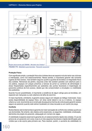 160
CAPÍTULO 3 - Elementos Básicos para Projetos
Foto:AugustoValeri
Projeto desenvolvido pelo DEMOB – Ministério das Cidades 19
FIGURA 176 - Mobiliário para bicicleta - Paraciclo acessível.
Proteção Física
Com signiﬁcado amplo, a proteção física dos ciclistas deve ser aspecto incluído tanto nas ciclovias
e interseções, como nos estacionamentos. Nesse sentido, é importante garantir não somente
lugares de fácil acesso, mas também seguros quanto à guarda da bicicleta e à integridade física
dos ciclistas. Remansos de jardins, esquinas onde não existam paredes com abertura para a
via pública, espaços em praças próximos a bancas de jornal ou comércio de alimentação e
áreas freqüentadas especiﬁcamente por pedestres são pontos favoráveis à implantação de
paraciclos públicos de livre acesso, desde que não comprometam a circulação e a visibilidade
dos pedestres.
Quando houver possibilidade, é importante a existência de algum abrigo para as bicicletas, em
especial sob marquises ou sob cobertura de telha de alumínio.
O mais importante, entretanto, é garantir acesso seguro em relação ao tráfego motorizado. Caso
exista disponibilidade de espaço físico, em área verde lateral à via ou à rodovia, no espaço
urbano ou rural, recomenda-se a construção de pequenos trechos de ciclovia para garantir acesso
seguro ao paraciclo quando este estiver localizado em área recuada ou em centro de praça.
Conforto
Muitos fatores são fundamentais à garantia da maior sensação de conforto dos ciclistas quanto ao
uso da bicicleta. No entanto, são citados como essenciais, os seguintes: visibilidade; sinalização;
elementos de projeto do paraciclo; adequação em número de vagas.
A visibilidade é aspecto essencial à garantia de um estacionamento rápido dos ciclistas. O uso de
pintura de um paraciclo com cores vivas é um dos aspectos favoráveis à rápida identiﬁcação pelo
ciclista que a ele acorre pela primeira vez. Para resolver, porém, o aumento da visibilidade no
 