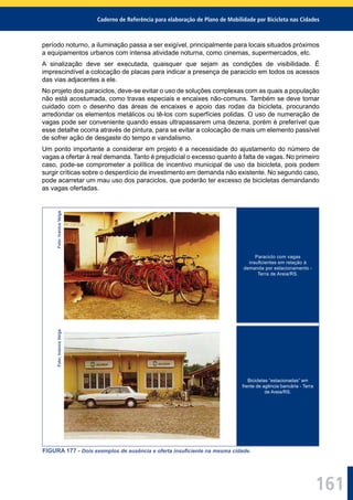 Caderno de Referência para elaboração de Plano de Mobilidade por Bicicleta nas Cidades
161
período noturno, a iluminação passa a ser exigível, principalmente para locais situados próximos
a equipamentos urbanos com intensa atividade noturna, como cinemas, supermercados, etc.
A sinalização deve ser executada, quaisquer que sejam as condições de visibilidade. É
imprescindível a colocação de placas para indicar a presença de paraciclo em todos os acessos
das vias adjacentes a ele.
No projeto dos paraciclos, deve-se evitar o uso de soluções complexas com as quais a população
não está acostumada, como travas especiais e encaixes não-comuns. Também se deve tomar
cuidado com o desenho das áreas de encaixes e apoio das rodas da bicicleta, procurando
arredondar os elementos metálicos ou tê-los com superfícies polidas. O uso de numeração de
vagas pode ser conveniente quando essas ultrapassarem uma dezena, porém é preferível que
esse detalhe ocorra através de pintura, para se evitar a colocação de mais um elemento passível
de sofrer ação de desgaste do tempo e vandalismo.
Um ponto importante a considerar em projeto é a necessidade do ajustamento do número de
vagas a ofertar à real demanda. Tanto é prejudicial o excesso quanto à falta de vagas. No primeiro
caso, pode-se comprometer a política de incentivo municipal de uso da bicicleta, pois podem
surgir críticas sobre o desperdício de investimento em demanda não existente. No segundo caso,
pode acarretar um mau uso dos paraciclos, que poderão ter excesso de bicicletas demandando
as vagas ofertadas.
Foto:IvaniceVeiga
Paraciclo com vagas
insuﬁcientes em relação à
demanda por estacionamento -
Terra de Areia/RS.
Foto:IvaniceVeiga
Bicicletas “estacionadas” em
frente de agência bancária - Terra
de Areia/RS.
FIGURA 177 - Dois exemplos de ausência e oferta insuﬁciente na mesma cidade.
 