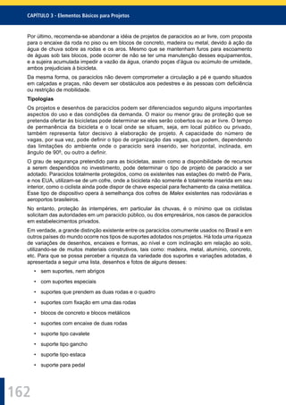 162
CAPÍTULO 3 - Elementos Básicos para Projetos
Por último, recomenda-se abandonar a idéia de projetos de paraciclos ao ar livre, com proposta
para o encaixe da roda no piso ou em blocos de concreto, madeira ou metal, devido à ação da
água de chuva sobre as rodas e os aros. Mesmo que se mantenham furos para escoamento
de águas sob tais blocos, pode ocorrer de não se ter uma manutenção desses equipamentos,
e a sujeira acumulada impedir a vazão da água, criando poças d’água ou acúmulo de umidade,
ambos prejudiciais à bicicleta.
Da mesma forma, os paraciclos não devem comprometer a circulação a pé e quando situados
em calçadas e praças, não devem ser obstáculos aos pedestres e às pessoas com deﬁciência
ou restrição de mobilidade.
Tipologias
Os projetos e desenhos de paraciclos podem ser diferenciados segundo alguns importantes
aspectos do uso e das condições da demanda. O maior ou menor grau de proteção que se
pretenda ofertar às bicicletas pode determinar se eles serão cobertos ou ao ar livre. O tempo
de permanência da bicicleta e o local onde se situam, seja, em local público ou privado,
também representa fator decisivo à elaboração de projeto. A capacidade do número de
vagas, por sua vez, pode deﬁnir o tipo de organização das vagas, que podem, dependendo
das limitações do ambiente onde o paraciclo será inserido, ser horizontal, inclinada, em
ângulo de 90º, ou outro a deﬁnir.
O grau de segurança pretendido para as bicicletas, assim como a disponibilidade de recursos
a serem despendidos no investimento, pode determinar o tipo de projeto de paraciclo a ser
adotado. Paraciclos totalmente protegidos, como os existentes nas estações do metrô de Paris,
e nos EUA, utilizam-se de um cofre, onde a bicicleta não somente é totalmente inserida em seu
interior, como o ciclista ainda pode dispor de chave especial para fechamento da caixa metálica.
Esse tipo de dispositivo opera à semelhança dos cofres de Malex existentes nas rodoviárias e
aeroportos brasileiros.
No entanto, proteção às intempéries, em particular às chuvas, é o mínimo que os ciclistas
solicitam das autoridades em um paraciclo público, ou dos empresários, nos casos de paraciclos
em estabelecimentos privados.
Em verdade, a grande distinção existente entre os paraciclos comumente usados no Brasil e em
outros países do mundo ocorre nos tipos de suportes adotados nos projetos. Há toda uma riqueza
de variações de desenhos, encaixes e formas, ao nível e com inclinação em relação ao solo,
utilizando-se de muitos materiais construtivos, tais como: madeira, metal, alumínio, concreto,
etc. Para que se possa perceber a riqueza da variedade dos suportes e variações adotadas, é
apresentada a seguir uma lista, desenhos e fotos de alguns desses:
• sem suportes, nem abrigos
• com suportes especiais
• suportes que prendem as duas rodas e o quadro
• suportes com ﬁxação em uma das rodas
• blocos de concreto e blocos metálicos
• suportes com encaixe de duas rodas
• suporte tipo cavalete
• suporte tipo gancho
• suporte tipo estaca
• suporte para pedal
 