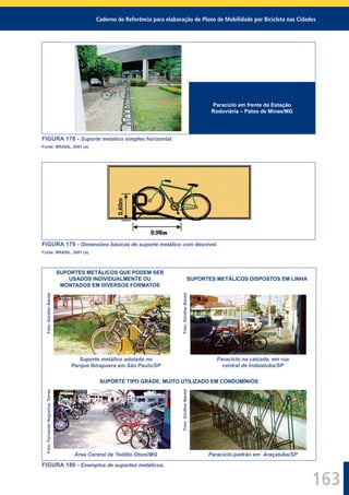 Caderno de Referência para elaboração de Plano de Mobilidade por Bicicleta nas Cidades
163
Paraciclo em frente da Estação
Rodoviária – Patos de Minas/MG
FIGURA 178 - Suporte metálico simples horizontal.
Fonte: BRASIL, 2001 (a).
FIGURA 179 - Dimensões básicas de suporte metálico com desnível.
Fonte: BRASIL, 2001 (a).
SUPORTES METÁLICOS QUE PODEM SER
USADOS INDIVIDUALMENTE OU
MONTADOS EM DIVERSOS FORMATOS
SUPORTES METÁLICOS DISPOSTOS EM LINHA
Foto:GüntherBantel
Suporte metálico adotado no
Parque Ibirapuera em São Paulo/SP
Foto:GüntherBantel
Paraciclo na calçada, em rua
central de Indaiatuba/SP
SUPORTE TIPO GRADE, MUITO UTILIZADO EM CONDOMÍNIOS
Foto:FernandoNegreirosTorres
Área Central de Teóﬁlo Otoni/MG
Foto:GüntherBantel
Paraciclo-padrão em Araçatuba/SP
FIGURA 180 - Exemplos de suportes metálicos.
 