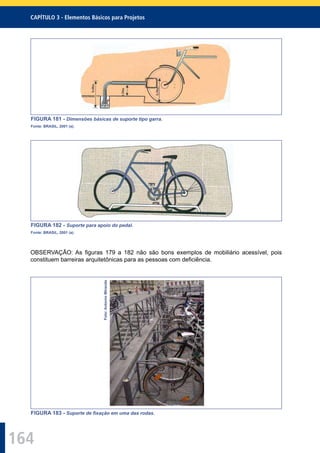 164
CAPÍTULO 3 - Elementos Básicos para Projetos
FIGURA 181 - Dimensões básicas de suporte tipo garra.
Fonte: BRASIL, 2001 (a).
FIGURA 182 - Suporte para apoio do pedal.
Fonte: BRASIL, 2001 (a).
OBSERVAÇÃO: As ﬁguras 179 a 182 não são bons exemplos de mobiliário acessível, pois
constituem barreiras arquitetônicas para as pessoas com deﬁciência.
Foto:AntonioMiranda
FIGURA 183 - Suporte de ﬁxação em uma das rodas.
 