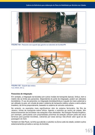 Caderno de Referência para elaboração de Plano de Mobilidade por Bicicleta nas Cidades
165
Foto:JorgeNakamura
FIGURA 184 - Paraciclo com suporte tipo gancho na rodoviária de Curitiba/PR.
FIGURA 185 - Suporte tipo estaca.
Fonte: BRASIL, 2001 (a).
Paraciclos de integração
Em verdade, a integração da bicicleta com outros modais de transporte (barcas, ônibus, trem e
metrô) não se limita aos paraciclos. Dependendo do porte da integração, podem ser utilizados
bicicletários. O uso de paraciclos na integração bicicletas/ônibus é aquele de maior potencial a
ser utilizado no país, em virtude de estar o sistema de transporte coletivo urbano e semi-urbano
brasileiro, de forma preponderante, baseado no sistema de veículos rodoviários.
No entanto, os exemplos mais significativos vêm do sistema ferroviário. No Rio de
Janeiro, linhas de transporte sobre trilhos, ligando o subúrbio ao centro da cidade, têm
estacionamentos de bicicletas nas estações mais afastadas. Na Estação Parada Angélica,
por exemplo, particulares com propriedades próximas da estação utilizam parte dos seus
terrenos para guardar bicicletas, cobrando por esse serviço não-oficial valor igual ao da
passagem do trem.
Também em São Paulo, na linha que atende o subúrbio na Zona Leste da cidade, existem outros
estacionamentos privados a serviço da bicicleta.
 