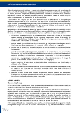 166
CAPÍTULO 3 - Elementos Básicos para Projetos
O tipo de estacionamento adotado é mais próximo daquilo que este manual está caracterizando
como paraciclo. A importância dos paraciclos nas estações de transporte ferroviário, sejam trens
ou metrôs, e mesmo em paradas do transporte coletivo por ônibus, em bairros mais periféricos
dos centros urbanos das grandes cidades brasileiras, é imperativa, dados os custos atingidos
pelos transportes para as populações de renda mais baixa.
A capilaridade das viagens fora dos eixos de transportes; as diﬁculdades do transporte por
ônibus em atingir todos os locais de moradia das populações, pulverizadas em diferentes vias,
vielas e becos; e os elevados custos operacionais de linhas com baixa demanda, em percursos
extremamente sinuosos. Esses são aspectos que tornam a bicicleta um importante meio de
transporte no complemento do acesso até a residência.
Nesse sentido, projetos especiais devem ser realizados pelos administradores municipais e pelos
técnicos, visando prover de condições satisfatórias a guarda da bicicleta nos pontos de integração.
No caso da instalação de simples paraciclos, algumas exigências se fazem necessárias:
• implantá-los em locais próximos de estabelecimentos comerciais. Em caso de inexistência
desses, estudar a possibilidade de se franquear espaço para venda de produtos de
consumo a particulares, desde que haja a obrigação do franqueado em exercer vigilância
das bicicletas estacionadas no paraciclo;
• estudar a idéia da permissão de cobrança de taxa de manutenção aos ciclistas, sempre
inferior ao valor de uma passagem do transporte público utilizado na integração;
• garantir que no projeto haja dispositivo especial ao uso de cadeado ou tranca para prender
as bicicletas;
• garantir acesso adequado ao paraciclo, seja através da construção de pequenos trechos
de ciclovias, seja através da implantação de rampas de acesso a pisos eventualmente mais
elevados em relação ao nível da rua, preservando e priorizando a circulação do pedestre;
• caracterizar o espaço do paraciclo, solidário, mas independente do espaço do abrigo, da
parada, ou do terminal onde o ciclista irá realizar sua integração;
• dotar o paraciclo de iluminação e sinalização clara, possibilitando sua identiﬁcação à
distância pelos ciclistas;
• realizar sinalização com placas indicativas, visando orientar os ciclistas sobre a localização
do paraciclo, em todas as vias de acesso, lindeiras à área onde está implantado o
estacionamento;
• produzir, na área ou em local próximo ao paraciclo, tabelas horárias dos transportes
coletivos com os quais é possível realizar integração, objetivando orientar os ciclistas sobre
as melhores opções à realização dessa integração.
3.10 Bicicletário
Observações Gerais
Os bicicletários são caracterizados como estacionamentos de longa duração, grande número de
vagas, controle de acesso, podendo ser públicos ou privados.
Muitas das exigências deﬁnidas para implantação dos paraciclos são também necessárias à
organização dos bicicletários. Uma das diferenças signiﬁcativas dos bicicletários em relação aos
paraciclos, além do tempo maior da guarda das bicicletas, são os picos de movimentação dos
ciclistas, normalmente em horários de entradas e saídas de jornadas de trabalho ou, ainda, no
início e ﬁnal de atividade para a qual o ciclista foi atraído inicialmente. Esse aspecto deve ser
levado em consideração no momento da elaboração de projeto, pois interfere diretamente no
dimensionamento dos acessos e da circulação interna do próprio bicicletário.
Sobre a acessibilidade aos bicicletários, cabe alertar para a necessidade de se garantir entrada
protegida em relação aos ﬂuxos de veículos automotores, ou seja, não é recomendado o acesso
 