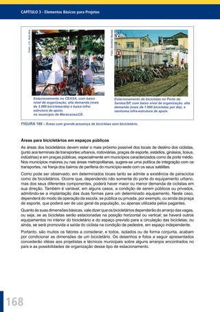 168
CAPÍTULO 3 - Elementos Básicos para Projetos
Foto:J.C.AzizAry
Estacionamento no CEASA, com baixo
nível de organização, alta demanda (mais
de 3.000 bicicletas/dia) e baixa infra-
estrutura de apoio,
no município de Maracanaú/CE.
Foto:GüntherBantel
Estacionamento de bicicletas no Porto de
Santos/SP, com baixo nível de organização, alta
demanda (mais de 1.000 bicicletas por dia), e
nenhuma infra-estrutura de apoio.
FIGURA 186 - Áreas com grande presença de bicicletas sem bicicletário.
Áreas para bicicletários em espaços públicos
As áreas dos bicicletários devem estar o mais próximo possível dos locais de destino dos ciclistas,
(junto aos terminais de transportes urbanos, rodoviárias, praças de esporte, estádios, ginásios, liceus,
indústrias) e em praças públicas, especialmente em municípios caracterizados como de porte médio.
Nos municípios maiores ou nas áreas metropolitanas, sugere-se uma política de integração com os
transportes, na franja dos bairros de periferia do município-sede com os seus satélites.
Como pode ser observado, em determinados locais tanto se admite a existência de paraciclos
como de bicicletários. Ocorre que, dependendo não somente do porte do equipamento urbano,
mas dos seus diferentes componentes, poderá haver maior ou menor demanda de ciclistas em
sua direção. Também é variável, em alguns casos, a condição de serem públicos ou privados,
admitindo-se a implantação das duas formas para um determinado equipamento. Neste caso,
dependerá do modo de operação da escola, se pública ou privada, por exemplo, ou ainda da praça
de esporte, que poderá ser de uso geral da população, ou apenas utilizada pelos pagantes.
Quanto às suas dimensões básicas, vale dizer que os bicicletários dependerão do arranjo das vagas,
ou seja, se as bicicletas serão estacionadas na posição horizontal ou vertical; se haverá outros
equipamentos no interior do bicicletário e do espaço previsto para a circulação das bicicletas; ou
ainda, se será promovida a saída do ciclista na condição de pedestre, em espaço independente.
Portanto, são muitos os fatores a considerar, e todos, isolados ou de forma conjunta, acabam
por condicionar as dimensões de um bicicletário. Os desenhos e fotos a seguir apresentados
concederão idéias aos projetistas e técnicos municipais sobre alguns arranjos encontrados no
país e as possibilidades de organização desse tipo de estacionamento.
 