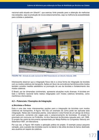 Caderno de Referência para elaboração de Plano de Mobilidade por Bicicleta nas Cidades
177
nacional está situada em Utrecht 1
, que exerceu forte pressão para a obtenção de melhorias
nas estações, seja na produção de novos estacionamentos, seja na melhoria da acessibilidade
para ciclistas e pedestres.Foto:AntonioMiranda
FIGURA 192 - Entrada da sede nacional da ONG Fietsersbond, em Utrecht, Holanda, 2006.
Interessante observar que a integração física não é a única forma de integração da bicicleta
com os modos coletivos de transporte. Ações em favor da convivência harmônica entre modos
também constitui medida satisfatória na promoção do uso da bicicleta e fortalecimento dos
modos coletivos.
O Brasil, por ter dimensões continentais, apresenta situações muito diversas. A bicicleta em
todo o território nacional tanto realiza integrações com modos coletivos terrestres, como
marítimos e ferroviários.
4.2 – Potenciais / Exemplos da Integração
a) Bicicletas e Ônibus
Esta é uma das mais interessantes opções para a integração da bicicleta com modos
coletivos de transportes. A figura 193 traz um exemplo de como pode ser aplicada esta
integração. Nelas são mostradas planta, vista lateral e vista frontal de um abrigo de ônibus
com paraciclo, contendo oito vagas para o estacionamento de bicicletas. O projeto foi
premiado em concurso na Finlândia, no Ano Nacional da Bicicleta naquele país, em 1996.
O projeto fez parte de documento apresentado por Maija Rahka no Congresso Velocity em
Setembro/1997, em Barcelona.
Por sua vez, a Figura 194 mostra a aplicação prática do projeto. O exemplo possui pequena
variação, pois a parada das bicicletas ocorre na lateral e não atrás da área do banco destinado
aos usuários em espera de coletivos.
 