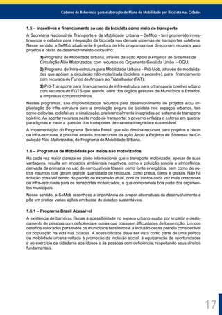 Caderno de Referência para elaboração de Plano de Mobilidade por Bicicleta nas Cidades
17
1.5 – Incentivos e ﬁnanciamento ao uso da bicicleta como meio de transporte
A Secretaria Nacional de Transporte e da Mobilidade Urbana – SeMob - tem promovido inves-
timentos e debates para integração da bicicleta nos demais sistemas de transportes coletivos.
Nesse sentido, a SeMob atualmente é gestora de três programas que direcionam recursos para
projetos e obras de desenvolvimento cicloviário:
1) Programa de Mobilidade Urbana, através da ação Apoio a Projetos de Sistemas de
Circulação Não Motorizados, com recursos do Orçamento Geral da União – OGU;
2) Programa de Infra-estrutura para Mobilidade Urbana - Pró-Mob, através de modalida-
des que apóiam a circulação não-motorizada (bicicleta e pedestre), para ﬁnanciamento
com recursos do Fundo de Amparo ao Trabalhador (FAT);
3) Pró-Transporte para ﬁnanciamento de infra-estrutura para o transporte coletivo urbano
com recursos do FGTS que atende, além dos órgãos gestores de Municípios e Estados,
a empresas concessionárias.
Nestes programas, são disponibilizados recursos para desenvolvimento de projetos e/ou im-
plantação de infra-estrutura para a circulação segura de bicicleta nos espaços urbanos, tais
como ciclovias, ciclofaixas e sinalização, preferencialmente integradas ao sistema de transporte
coletivo. Ao aportar recursos neste modo de transporte, o governo enfatiza o esforço em quebrar
paradigmas e tratar a questão dos transportes de maneira integrada e sustentável.
A implementação do Programa Bicicleta Brasil, que não destina recursos para projetos e obras
de infra-estrutura, é possível através dos recursos da ação Apoio a Projetos de Sistemas de Cir-
culação Não Motorizados, do Programa de Mobilidade Urbana.
1.6 – Programas de Mobilidade por meios não motorizados
Há cada vez maior clareza no plano internacional que o transporte motorizado, apesar de suas
vantagens, resulta em impactos ambientais negativos, como a poluição sonora e atmosférica,
derivada da primazia no uso de combustíveis fósseis como fonte energética, bem como de ou-
tros insumos que geram grande quantidade de resíduos, como pneus, óleos e graxas. Não há
solução possível dentro do padrão de expansão atual, com os custos cada vez mais crescentes
de infra-estruturas para os transportes motorizados, o que compromete boa parte dos orçamen-
tos municipais.
Nesse sentido, a SeMob reconhece a importância de propor alternativas de desenvolvimento e
põe em prática várias ações em busca de cidades sustentáveis.
1.6.1 – Programa Brasil Acessível
A existência de barreiras físicas à acessibilidade no espaço urbano acaba por impedir o deslo-
camento de pessoas com deﬁciência e outras que possuem diﬁculdades de locomoção. Um dos
desaﬁos colocados para todos os municípios brasileiros é a inclusão dessa parcela considerável
da população na vida nas cidades. A acessibilidade deve ser vista como parte de uma política
de mobilidade urbana voltada à promoção da inclusão social, à equiparação de oportunidades
e ao exercício da cidadania aos idosos e às pessoas com deﬁciência, respeitando seus direitos
fundamentais.
 