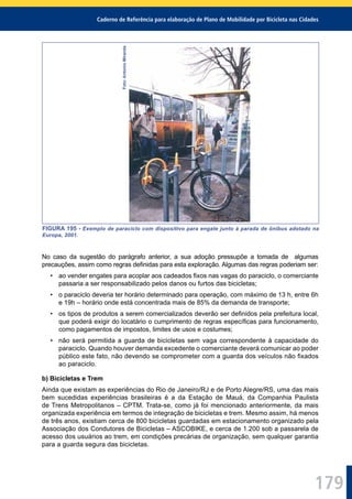 Caderno de Referência para elaboração de Plano de Mobilidade por Bicicleta nas Cidades
179
Foto:AntonioMiranda
FIGURA 195 - Exemplo de paraciclo com dispositivo para engate junto à parada de ônibus adotado na
Europa, 2001.
No caso da sugestão do parágrafo anterior, a sua adoção pressupõe a tomada de algumas
precauções, assim como regras deﬁnidas para esta exploração. Algumas das regras poderiam ser:
• ao vender engates para acoplar aos cadeados ﬁxos nas vagas do paraciclo, o comerciante
passaria a ser responsabilizado pelos danos ou furtos das bicicletas;
• o paraciclo deveria ter horário determinado para operação, com máximo de 13 h, entre 6h
e 19h – horário onde está concentrada mais de 85% da demanda de transporte;
• os tipos de produtos a serem comercializados deverão ser deﬁnidos pela prefeitura local,
que poderá exigir do locatário o cumprimento de regras especíﬁcas para funcionamento,
como pagamentos de impostos, limites de usos e costumes;
• não será permitida a guarda de bicicletas sem vaga correspondente à capacidade do
paraciclo. Quando houver demanda excedente o comerciante deverá comunicar ao poder
público este fato, não devendo se comprometer com a guarda dos veículos não ﬁxados
ao paraciclo.
b) Bicicletas e Trem
Ainda que existam as experiências do Rio de Janeiro/RJ e de Porto Alegre/RS, uma das mais
bem sucedidas experiências brasileiras é a da Estação de Mauá, da Companhia Paulista
de Trens Metropolitanos – CPTM. Trata-se, como já foi mencionado anteriormente, da mais
organizada experiência em termos de integração de bicicletas e trem. Mesmo assim, há menos
de três anos, existiam cerca de 800 bicicletas guardadas em estacionamento organizado pela
Associação dos Condutores de Bicicletas – ASCOBIKE, e cerca de 1.200 sob a passarela de
acesso dos usuários ao trem, em condições precárias de organização, sem qualquer garantia
para a guarda segura das bicicletas.
 