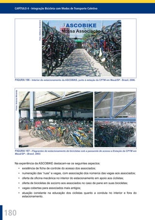 180
CAPÍTULO 4 - Integração Bicicleta com Modos de Transporte Coletivo
Foto:AdilsonAlcantara
FIGURA 196 - Interior do estacionamento da ASCOBIKE, junto à estação da CPTM em Mauá/SP - Brasil, 2006.
Fotos:AntonioMiranda.
FIGURA 197 - Flagrantes do estacionamento de bicicletas sob a passarela de acesso a Estação da CPTM em
Mauá/SP – Brasil, 2003.
Na experiência da ASCOBIKE destacam-se os seguintes aspectos:
• existência de ﬁcha de controle do acesso dos associados;
• numeração das “ruas” e vagas, com associação dos números das vagas aos associados;
• oferta de oﬁcina mecânica no interior do estacionamento em apoio aos ciclistas;
• oferta de bicicletas de socorro aos associados no caso de pane em suas bicicletas;
• vagas cobertas para associados mais antigos;
• atuação constante na educação dos ciclistas quanto a conduta no interior e fora do
estacionamento.
 