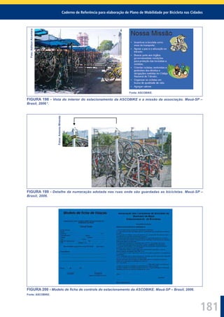 Caderno de Referência para elaboração de Plano de Mobilidade por Bicicleta nas Cidades
181
Foto:AdilsonAlcantara
Fonte: ASCOBIKE.
FIGURA 198 - Vista do interior do estacionamento da ASCOBIKE e a missão da associação. Mauá-SP –
Brasil, 2006 2
.
Fotos:AntonioMiranda
FIGURA 199 - Detalhe da numeração adotada nas ruas onde são guardadas as bicicletas. Mauá-SP –
Brasil, 2006.
FIGURA 200 - Modelo de ﬁcha de controle do estacionamento da ASCOBIKE. Mauá-SP – Brasil, 2006.
Fonte: ASCOBIKE.
 