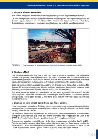 Caderno de Referência para elaboração de Plano de Mobilidade por Bicicleta nas Cidades
183
c) Bicicletas e Ônibus Rodoviários
Este tipo de integração é mais comum em regiões metropolitanas e aglomerados urbanos.
Um forte exemplo desta situação pode ser visto em Campo Largo/PR, na Região Metropolitana de
Curitiba. Naquele local, como mostra a Figura 201, estaciona mais de cem bicicletas nos dias úteis,
de pessoas que se deslocam a municípios industrializados e a sede da capital paranaense.
Foto:AntonioMiranda.
FIGURA 201 - Estacionamento de bicicletas junto a Rodoviária de Campo Largo-PR, Brasil, 2003.
d) Bicicletas e Metrô
Esta combinação constitui uma das formas com maior potencial à integração dos transportes
urbanos nos grandes centros populacionais. No Brasil, as cidades que já possuem metrô ou
sistemas ferroviários (São Paulo, Rio de Janeiro, Brasília, Belo Horizonte, Porto Alegre, Fortaleza
e Salvador) apresentam muitas condições favoráveis à integração entre os dois modais.
Caso marcante de integração espontânea ocorre em Brasília, numa das pontas do sistema. Na
Estação 33, em Samambaia, mais de cem bicicletas estacionam diariamente, enquanto seus
donos seguem viagem para destinos diversos ao longo da linha do metrô.
Esta situação que se repete em outras linhas de trem e em algumas linhas do metrô de São
Paulo requerem, entretanto, investimentos na construção de bicicletários. E estes tanto podem
ter exploração pública como privada. O importante é que tenham controle de acesso e proteção
contra intempéries.
e) Bicicletas em trens e metrô de São Paulo e do Rio de Janeiro.
Ainda no tópico da integração de Bicicletas e Metrô, podemos mencionar duas práticas de cidades
brasileiras que contribuem para a mobilidade de ciclistas: a liberação do transporte de bicicletas
nos vagões de trens e metrôs.
Em São Paulo, a resolução da Secretaria dos Transportes Metropolitanos permite que os ciclistas
carreguem suas bicicletas, aos ﬁnais de semana e feriados, nas composições do Metrô e da
CPTM. É o Projeto Ciclista Cidadão que já conta com 141 estações adaptadas.
O acesso, aos sábados, é permitido das 15h às 20h e, aos domingos e feriados, das 7h às 20h.
O embarque das bicicletas só não é liberado durante a semana em função do grande movimento
nas estações. Para entrar na estação, o ciclista deve procurar um funcionário do Metrô ou da
CPTM. Após validar o bilhete e girar a catraca, o usuário terá a passagem liberada.
 
