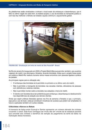 184
CAPÍTULO 4 - Integração Bicicleta com Modos de Transporte Coletivo
As plataformas estão sinalizadas e indicam o local exato de embarque e desembarque, que é
feito no último vagão de cada trem. A medida acoplou o uso da bicicleta ao transporte público e
com isso faz melhorar o trânsito da Cidade e ajuda a diminuir o aquecimento global.
Foto::AugustoValeri
FIGURA 202 - Sinalização em linha de metrô de São Paulo/SP - Brasil.
No Rio de Janeiro foi inaugurado em 2005 o Projeto Metrô-Bike que permite, também, aos usuários
viajarem de metrô, nos domingos e feriados, levando bicicletas. Antes que o projeto fosse posto
em prática a Metrô-Rio realizou durante vários meses encontros com pessoas ligadas à prática
de pedalar.
As principais regras para a utilização são:
• O embarque das bicicletas só é permitido no primeiro e no último carro do metrô;
• Não é permitido o transporte de bicicletas nas escadas rolantes, elevadores de pessoas
com deﬁciência e esteiras rolantes;
• Não é permitido montar sobre a bicicleta nas estações e trens do metrô;
• O cliente com bicicleta deve dar preferência para embarque, desembarque e deslocamento
nas dependências da estação aos demais clientes.
Ainda que sejam práticas liberadas apenas nos ﬁns de semana e feriados e que, a princípio,
seja para o uso de lazer, estas já constituem iniciativas de sucesso que podem ser ampliadas no
futuro e aplicadas também em outras cidades.
f) Bicicletas e Barcos ou Balsas
A travessia de balsa entre Guarujá e Santos apresenta um número elevado de ciclistas
cruzando o canal. Este fluxo consegue ser muito alto em virtude da lei estadual paulista
que concede aos ciclistas o benefício de isenção do pagamento da tarifa da balsa na
realização dessa travessia.
 