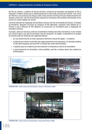 186
CAPÍTULO 4 - Integração Bicicleta com Modos de Transporte Coletivo
No Rio de Janeiro, o sistema de barcas permite a presença de bicicletas nas ligações do Rio a
Paquetá e a Niterói. Ainda que a cidade apresente a maior rede nacional de ciclovias, com cerca
de 160 km e uma ciclovia que chega a estar muito próxima da Praça XV para deslocamentos em
direção a Zona Sul, não há ainda política especial ao transporte de bicicletas embarcadas como
ocorre em outras regiões do mundo.
Um forte exemplo de integração de bicicletas e barcos vem da comunidade de Cacoal, no Estado
de Rondônia. Naquele município às margens do Rio Machado, chamado mais adiante de Ji-
Paraná e que é aﬂuente do Rio Madeira, foi construído um bicicletário para a integração de
bicicletas e barcos.
O projeto, pela sua natureza, pode ser considerado modelo para toda a Amazônia, muito cortada
por cursos d’água, que são as principais vias de transporte da região. A importância do projeto
de Cacoal pode ser atribuída aos seguintes fatores:
• ao uso predominante do mais expressivo elemento natural da região – a madeira;
• ao fato de que mesmo na divisão das vagas (operando como paraciclo), foi utilizada madeira
a intervalos regulares para permitir o encaixe das rodas das bicicletas;
• o tablado (piso de madeira) permite amenizar a temperatura interna do bicicletário;
• o posicionamento do bicicletário, sobre palaﬁtas, permite o acesso direto dos ciclistas às
embarcações.
Fotos:EricFerreira
FIGURA 204 - Vista interna do bicicletário. Cacoal - RO, Brasil, 2006.
Foto:EricFerreira
FIGURA 205 - Vista interna do bicicletário. Cacoal-RO, Brasil, 2006.
 