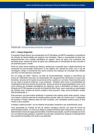 Caderno de Referência para elaboração de Plano de Mobilidade por Bicicleta nas Cidades
187
Foto:CarlosNogueira
FIGURA 206 - Travessia de balsas entre Santos e Guarujá/SP.
4.2.1 – Casos Especiais
O arquiteto Sérgio Bianco (ex-coordenador do GT Bicicletas da ANTP) ressaltava a importância
da inclusão de oportunidades de negócios com bicicletas. Citava a necessidade de fazer dos
estacionamentos uma unidade estratégica de negócio, ponto de apoio aos condutores das
bicicletas leves, através da oferta de apoio aos ciclistas para a manutenção de seus veículos e
de acessórios para o modal.
Entre os vários temas tratados por Bianco, destaca-se a proposta para o desenvolvimento de
campanha de comunicação institucional. O seu objetivo era, através da mídia, com o uso de
mensagens, atingir a consciência dos vários usuários dos espaços de circulação das cidades
com foco na infra-estrutura cicloviária 4
.
Em um artigo de 2003 5
, Bianco, ao falar de Sustentabilidade, ressalta a importância da
busca da viabilidade ﬁnanceira na implantação dos equipamentos destinados ao apoio das
bicicletas, através da formação de parcerias entre o público e o privado. Reproduzindo parte
do seu texto é possível observar o que pretende: “Também deve haver a possibilidade da
viabilização ﬁnanceira através de parcerias, dentro da ótica da responsabilidade social, bem
como através de unidades estratégicas de negócios, como o Bicicletário de Mauá, junto à
Estação da CPTM naquele município do Estado de São Paulo, que é operado por associação
de ciclistas local, através de terreno cedido a título precário. Hoje, esse bicicletário recebe
800 bicicletas/dia a...”
Este exemplo, que será melhor detalhado e mostrado mais adiante ainda neste capítulo, traduz
com clareza o grande potencial da relação público-privado, além de mostrar como a integração
de bicicleta e modos coletivos pode ser bem sucedida, com resultados positivos para os dois
modos e seus usuários.
A relação “público-privado”, em se tratando da bicicleta, extrapola o seu entendimento usual.
Uma associação de ciclistas do Rio de Janeiro conseguiu aprovar, por meio de norma da
administração pública, um local que obriga os estacionamentos para automóveis a reservar um
determinado número de vagas para bicicletas.Atarefa da associação, a partir da adoção da norma
em uma determinada garagem, é garantir que ela seja cumprida sem qualquer constrangimento
aos usuários da bicicleta e em toda a sua extensão.
 