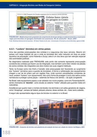 188
CAPÍTULO 4 - Integração Bicicleta com Modos de Transporte Coletivo
FIGURA207 - Matéria de jornal a propósito do cumprimento de lei que obriga os estacionamentos a reservarem
vagas para bicicletas em garagens destinadas aos automóveis. Rio de Janeiro/RJ – Brasil, 2006 6
.
Fonte: Workshop Internacional de Guarulhos – SP, Brasil. Palestra do Zé Lobo – Comunicação e Promoção ao Uso de Bicicletas, agosto de 2006.
4.2.2 – “Lockers” (biciclex) em vários países
Uma das grandes preocupações dos ciclistas é a segurança dos seus veículos. Mesmo em
países com larga tradição de uso e onde as bicicletas têm valor reduzido em face ao poder
aquisitivo da população, como Holanda e Suíça, este é um dos itens que tem atenção especial
das autoridades públicas.
No diagnóstico realizado pela TRENSURB, este ponto não somente representa preocupação
constante dos ciclistas que fazem uso da integração, mas também como fator inibidor da adesão
de outros ciclistas não integrados aos dois modos nas suas viagens habituais.
Tanto na Europa como nos EUA e Canadá, esta preocupação tem favorecido ao surgimento
dos “lockers” (armários para a guarda de bicicletas). A forma e soﬁsticação dos equipamentos
chegam a ser de tal ordem que em regiões frias, onde ocorrem precipitações constantes de
neve, existem “lockers” com aquecimento. Isto como forma de proteger o couro dos selins contra
rachaduras e proteger outras peças – sistemas de freios e de câmbio – da ação congelante.
No Brasil, este equipamento passou a ser adotado nos novos projetos, como em Florianópolis/SC,
sendo chamados de “biciclex”, como alusão ao sistema “malex” utilizado para guardar malas em
rodoviárias.
Acredita-se que quanto maior o número de biciclex nos terminais e em pólos geradores de viagens,
como “shoppings”, campos de futebol, parques urbanos, áreas centrais, etc., maior será a adesão.
A seguir são apresentados alguns tipos de biciclex no exterior e no Brasil.
Fotos:JoséCarlosA.Ary
FIGURA 208 - Conjunto de biciclex sob plataforma de estação de trem em cidade do interior da Bélgica, 2001.
 