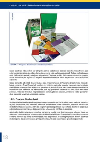 CAPÍTULO 1 - A Política da Mobilidade do Ministério das Cidades
18
Foto:SeMob
FIGURA 2 – Programa Brasileiro de Acessibilidade Urbana.
Estes objetivos não podem ser atingidos com o trabalho de setores isolados mas através dos
esforços combinados das três esferas de governo e da participação social. Todos, norteados por
uma visão de sociedade mais justa e igualitária. Trata-se, então, de fomentar um amplo proces-
so de humanização, a partir do respeito às necessidades de todas as pessoas para usufruírem
a cidade.
Neste contexto, a SeMob desenvolveu e está implementando o Programa Brasileiro de Acessibi-
lidade Urbana – Brasil Acessível, que tem por objetivo estimular e apoiar os governos municipais
e estaduais a desenvolver ações que garantam a acessibilidade para pessoas com restrição de
mobilidade aos sistemas de transportes, aos equipamentos urbanos e à circulação em áreas
públicas. Trata-se de incluir, no processo de construção das cidades, uma nova visão que consi-
dere o acesso universal ao espaço público.
1.6.2 – Programa Bicicleta Brasil
Muitas cidades brasileiras vêm apresentando crescente uso da bicicleta como meio de transpor-
te para o trabalho e para o estudo, além das atividades de lazer. Entretanto, tais usos necessitam
de tratamentos adequados, além de exigirem políticas públicas especíﬁcas, diante do papel que
a bicicleta desempenha nos deslocamentos urbanos de milhões de pessoas.
A inclusão da bicicleta como modal de transporte regular nos deslocamentos urbanos deve ser
abordada considerando o novo conceito de Mobilidade Urbana Sustentável, e também por repre-
sentar a redução do custo da mobilidade para as pessoas. Sua integração aos modos coletivos
de transporte deve ser buscada principalmente junto aos sistemas de grande capacidade.
 