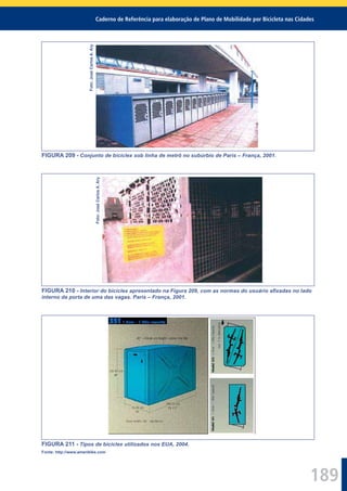 Caderno de Referência para elaboração de Plano de Mobilidade por Bicicleta nas Cidades
189
Foto:JoséCarlosA.Ary
FIGURA 209 - Conjunto de biciclex sob linha de metrô no subúrbio de Paris – França, 2001.
Foto:JoséCarlosA.Ary
FIGURA 210 - Interior do biciclex apresentado na Figura 209, com as normas do usuário aﬁxadas no lado
interno da porta de uma das vagas. Paris – França, 2001.
FIGURA 211 - Tipos de biciclex utilizados nos EUA, 2004.
Fonte: http://www.ameribike.com
 