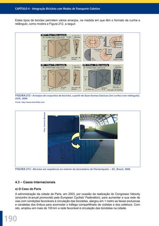 190
CAPÍTULO 4 - Integração Bicicleta com Modos de Transporte Coletivo
Estes tipos de biciclex permitem vários arranjos, na medida em que têm o formato de cunha e
retângulo, como mostra a Figura 212, a seguir.
FIGURA 212 - Arranjos de conjuntos de biciclex, a partir de duas formas básicas (em cunha e em retângulo).
EUA, 2004.
Fonte: http://www.ameribike.com
Foto:AntonioMiranda
FIGURA 213 - Biciclex em seqüência no interior do bicicletário de Florianópolis – SC, Brasil, 2006.
4.3 – Casos Internacionais
a) O Caso de Paris
A administração da cidade de Paris, em 2003, por ocasião da realização do Congresso Velocity
(encontro bi-anual promovido pela European Cyclists’ Federation), para aumentar a sua rede de
vias com condições favoráveis à circulação das bicicletas, alargou em 1 metro as faixas exclusivas
e canaletas dos ônibus para acomodar o tráfego compartilhado de ciclistas e dos coletivos. Com
isto, ampliou em mais de 100 km a rede favorável à circulação das bicicletas na cidade.
 
