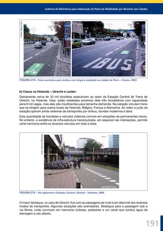 Caderno de Referência para elaboração de Plano de Mobilidade por Bicicleta nas Cidades
191
Fotos:MiguelAry
FIGURA 214 - Faixa exclusiva para ônibus com largura ampliada na cidade de Paris – França, 2003.
b) Casos na Holanda – Utrecht e Leiden
Diariamente cerca de 30 mil bicicletas estacionam ao redor da Estação Central de Trens de
Utrecht, na Holanda. Hoje, estão instalados próximos dela três bicicletários com capacidade
para 6 mil vagas, mas elas são insuﬁcientes para tamanha demanda. Na estação circulam trens
que se dirigem para outros locais da Holanda, Bélgica, França e Alemanha. Ao redor e junto da
estação operam ainda sistemas de transportes por ônibus, bondes modernos e táxis.
Esta quantidade de bicicletas e veículos coletivos convive em situações de permanentes riscos.
No entanto, a existência de infra-estrutura hierarquizada, em especial nas interseções, permite
certa harmonia entre os diversos veículos em toda a área.
Foto:AntonioMiranda
FIGURA 215 - Via adjacente à Estação Central, Utrecht – Holanda, 2006.
O maior destaque, no caso de Utrecht, ﬁca com as passagens de nível e em desnível dos diversos
modos de transportes. Algumas situações são exemplares. Destaque para a passagem sob a
via férrea, onde convivem em harmonia ciclistas, pedestres e um canal que conduz água de
drenagem a céu aberto.
 