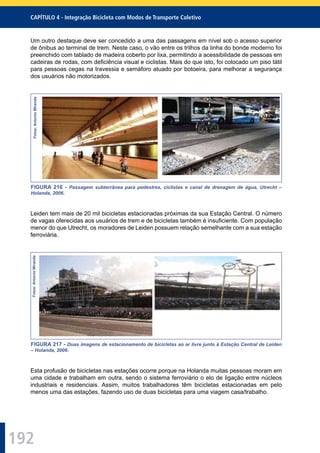 192
CAPÍTULO 4 - Integração Bicicleta com Modos de Transporte Coletivo
Um outro destaque deve ser concedido a uma das passagens em nível sob o acesso superior
de ônibus ao terminal de trem. Neste caso, o vão entre os trilhos da linha do bonde moderno foi
preenchido com tablado de madeira coberto por lixa, permitindo a acessibilidade de pessoas em
cadeiras de rodas, com deﬁciência visual e ciclistas. Mais do que isto, foi colocado um piso tátil
para pessoas cegas na travessia e semáforo atuado por botoeira, para melhorar a segurança
dos usuários não motorizados.
Fotos:AntonioMiranda
FIGURA 216 - Passagem subterrânea para pedestres, ciclistas e canal de drenagem de água, Utrecht –
Holanda, 2006.
Leiden tem mais de 20 mil bicicletas estacionadas próximas da sua Estação Central. O número
de vagas oferecidas aos usuários de trem e de bicicletas também é insuﬁciente. Com população
menor do que Utrecht, os moradores de Leiden possuem relação semelhante com a sua estação
ferroviária.
Fotos:AntonioMiranda
FIGURA 217 - Duas imagens de estacionamento de bicicletas ao ar livre junto à Estação Central de Leiden
– Holanda, 2006.
Esta profusão de bicicletas nas estações ocorre porque na Holanda muitas pessoas moram em
uma cidade e trabalham em outra, sendo o sistema ferroviário o elo de ligação entre núcleos
industriais e residenciais. Assim, muitos trabalhadores têm bicicletas estacionadas em pelo
menos uma das estações, fazendo uso de duas bicicletas para uma viagem casa/trabalho.
 