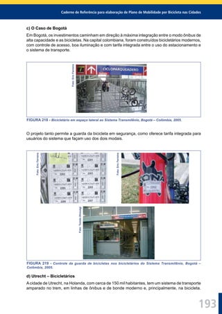 Caderno de Referência para elaboração de Plano de Mobilidade por Bicicleta nas Cidades
193
c) O Caso de Bogotá
Em Bogotá, os investimentos caminham em direção à máxima integração entre o modo ônibus de
alta capacidade e as bicicletas. Na capital colombiana, foram construídos bicicletários modernos,
com controle de acesso, boa iluminação e com tarifa integrada entre o uso do estacionamento e
o sistema de transporte.
Foto:EricFerreira
FIGURA 218 - Bicicletário em espaço lateral ao Sistema Transmilênio, Bogotá – Colômbia, 2005.
O projeto tanto permite a guarda da bicicleta em segurança, como oferece tarifa integrada para
usuários do sistema que façam uso dos dois modais.
Foto:EricFerreira
Foto:EricFerreira
Foto:TomásAhouagi
FIGURA 219 - Controle da guarda de bicicletas nos bicicletários do Sistema Transmilênio, Bogotá –
Colômbia, 2005.
d) Utrecht – Bicicletários
Acidade de Utrecht, na Holanda, com cerca de 150 mil habitantes, tem um sistema de transporte
amparado no trem, em linhas de ônibus e de bonde moderno e, principalmente, na bicicleta.
 